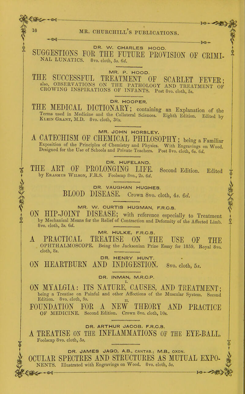 —£>^-- . ^e— MR. Churchill's publications. f©— r,^^^-r.^ CHARLES HOOD. SUGGESTIONS FOR THE FUTURE PROVISION OF CRIMI- NAL lunatics. 8vo. cloth, 5s. 6d. MR. P. HOOD. THE SUCCESSFUL TREATMENT OF SCARLET FEYER- also OBSERVATIONS ON THE PATHOLOGY AND TREATMENT OF CROWING INSPIRATIONS OF INFANTS. Post 8vo. cloth, 6^ DR. HOOPER. THE MEDICAL DICTIONARY; containing an Explanation of the Terms used in Medicine and the Collateral Sciences. Eighth Edition. Edited hv Klbin Grant, M.D. 8vo. cloth, 30s. ^ MR. JOHN HORSLEY. A CATECHISM OF CHEMICAL PHILOSOPHY; being a Familiar Exposition of the Principles of Chemistry and Physics. With Engravings on Wood Designed for the Use of Schools and Private Teachers. Post 8vo. cloth, 6s. 6d. DR. HUFELAND. THE ART OF PROLONGING LIFE. Second Edition. Edited by Erasmus Wilson, F.R.S. Foolscap 8vo., 2s. 6d. DR. VAUGHAN HUGHES. BLOOD DISEASE. Crown 8vo. cloth, 4s. 6d. MR. W. CURTIS HUGMAN, F.R.C.S. ON HIP-JOINT DISEASE; with reference especially to Treatment by Mechanical Means for the Relief of Contraction and Deformity of the Affected Limb. 8vo. cloth, 3s, 6d. MR. HULKE, F.R.C.S. A PRACTICAL TREATISE ON THE USE OF THE OPHTHALMOSCOPE. Being the Jacksonian Prize Essay for 1859. Royal 8vo. cloth, 8s. v..,^ DR. HENRY HUNT. ON HEARTBURN AND INDIGESTION. Svo. doth, 5.. DR. INMAN, M.R.C.P. ON MYALGIA: ITS NATURe!' CAUSES, AND TREATMENT; being a Treatise on Painful and other Affections of the Muscular System. Second Edition. 8vo. cloth, 9s. jj FOUNDATION FOR A NEW' THEORY AND PRACTICE OF MEDICINE. Second Edition. Crown 8vo. cloth, 10s. DR. ARTHUR JACOB, F.R.C.S. A TREATISE ON THE INFLAMMATIONS OE THE EYE-BALL. Foolscap 8vo, cloth, 5s. DR. JAMES JAGO, A.B., CANTAB.; M.B., OXON. OCULAR SPECTRES AND STRUCTURES AS MUTUAL EXPO NENTS. Illustrated with Engravings on Wood, 8vo. cloth, 5s. — 9«
