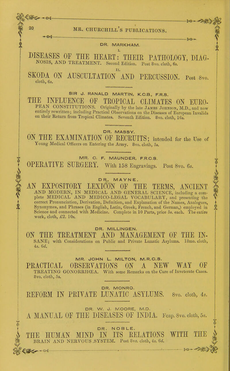 i ■ ■ jo-» — DR. MARKHAM. DISEASES OE THE HEAET:' THEIE PATHOLOGY, DIAG- NOSIS, AND TREATMENT. Second Edition. Post 8vo. cloth, 6s. SKODA ON auscultation MD PERCUSSION. Post 8vo. cloth, 6s. SIR J. RANALD MARTIN, K.C.B., F.R.S. THE INELUENCE OF TROPICAL CLIMATES ON EUEO- PEAN CONSTITUTIONS. Originally by the late Jambs Johnson, M.D., and now entirely rewritten; including Practical Observations on the Diseases of European Invalids on their Return from Tropical Climates. Seventh Edition. 8vo. cloth, 16s. DR. MASSY. ON THE EXAMINATION OF EECKUITS; intended for the Use of Young Medical Officers on Entering the Army. 8vo. cloth, 5s. MR. C. F. MAUNDER, F.R.C.S. OPEEATIYE SUEGERY. With 158 Engravings. Post 8vo. 6s. DR. MAYNE. AN EXPOSITOEY LEXlOON OF THE TEEMS, ANCIENT AND MODERN, IN MEDICAL AND GENERAL SCIENCE, including a com- plete MEDICA.L AND MEDICO-LEGAL VOCABULARY, and presenting the correct Pronunciation, Derivation, Definition, and Explanation of the Names, Analogues, Synonymes, and Phrases (in English, Latin, Greek, French, and German,) employed in Science and connected with Medicine. Complete in 10 Parts, price 6s. each. The entire work, cloth, £2. 10s. DR. MILLINGEN. ON THE TEEATMENT AND MANAGEMENT OF THE IN- SANE; with Considerations on Public and Private Lunatic Asylums. 18mo. cloth, 4s. 6d. MR. JOHN L. MILTON, M.R.C.S. PEACTICAL OBSEEYATIONS ON A NEW WAY OF TREATING GONORRHCEA. With some Remarks on the Cure of Inveterate Cases. 8vo. cloth, 5s. DR. MONRO. EEFOEM IN PEIYATE LUNATIC ASYLTOIS. 8yo. doth, 4*. DR. W. J. MOORE, M.D. A MANUAL OF THE DISEASES OF INDIA. Fcap. 8vo. doth, 5^. WV-V WV^ WNAl WW VVWV THE HUMAN MIND iN ITS^ eELATIONS WITH THE BRAIN AND NERVOUS .SYSTEM. Post 8vo. cloth, 4s. 6rf. ^^SP^ — . ' -^^^