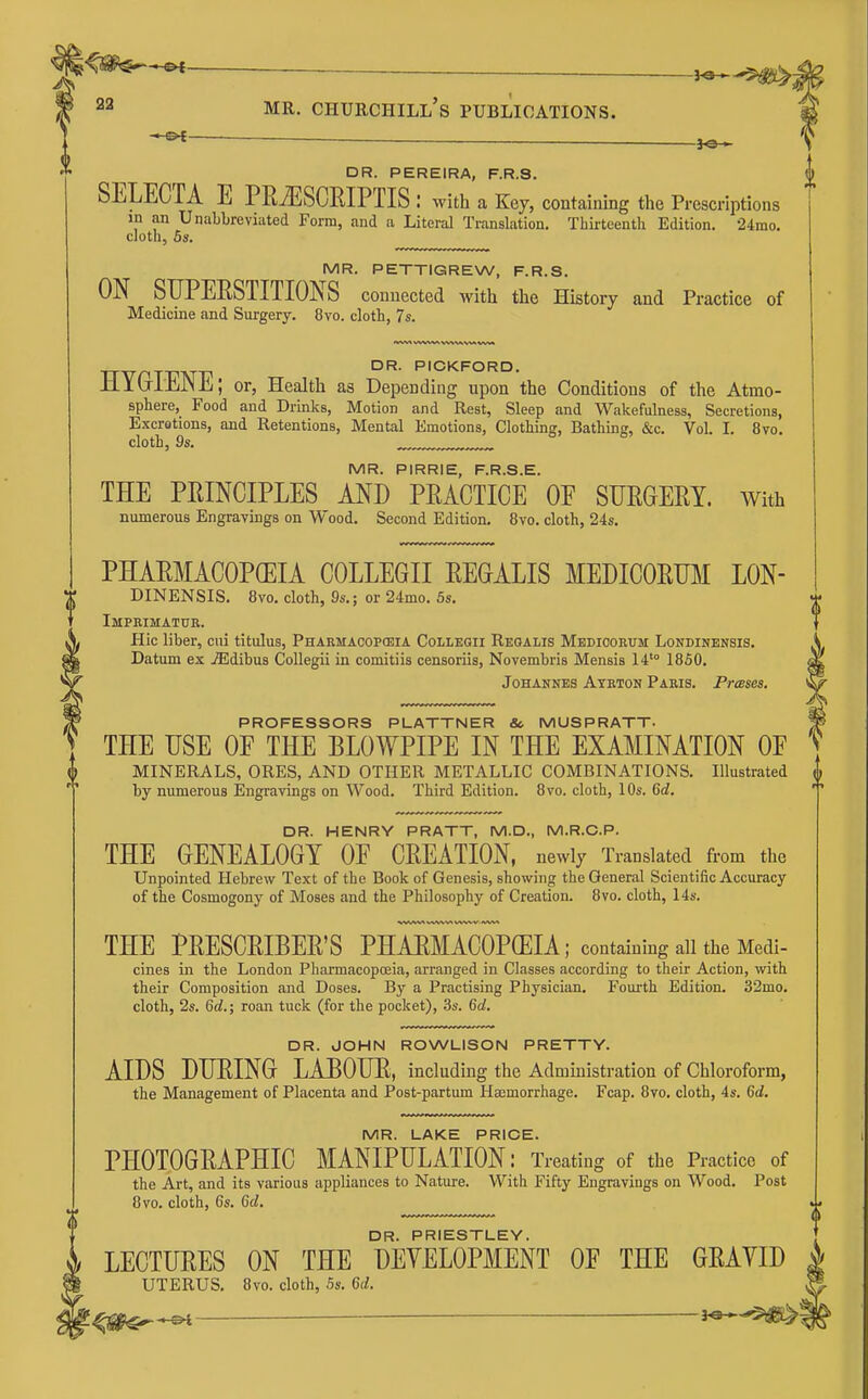 i^^^m^ 22 MR. Churchill's publications.  l-'t ■ . JQ , DR. PEREIRA, F.R.S. SELECTA E PRiESCRIPTIS : with a Key, containing the Prescriptions in an Unabbreviated Form, and a Literal Translation. Thirteenth Edition. 24rao. cloth, Bs. MR. PETTIGREW, F.R.S. ON STIPERSTITIONS connected with the History and Practice of Medicine and Surgery. 8vo. cloth, 7s. DR. PICKFORD. Jll(ai±jJ>li; or. Health as Depending upon the Conditions of the Atmo- sphere, Food and Drinks, Motion and Rest, Sleep and Wakefulness, Secretions, Excretions, and Retentions, Mental Emotions, Clothing, Bathing, &c. Vol. I. 8vo. clotl, 9s. MR. PIRRIE, F.R.S.E. THE PEINCIPLES MD PRACTICE OE SURGERY. With numerous Engravings on Wood. Second Edition. 8vo. cloth, 24s. PHARMACOPCEIA COLLEGII REGALIS MEDICORUM LON- DINENSIS. 8vo. cloth, 9s.; or 24mo. 5s. Imprimatur. Hie liber, ciii titulus, Pharmacopcbia Colleqii Reoalis Medioorum Londinensis. Datum ex .ffidibus CoUegii in comitiis censoriia, Novembris Mensis 14'° 1850. Johannes Atrton Paris. PrcBses. PROFESSORS PLATTNER &. MUSPRATT- THE USE OF THE BLOWPIPE IN THE EXAMINATION OF MINERALS, ORES, AND OTHER METALLIC COMBINATIONS. Illustrated by numerous Engravings on Wood. Third Edition. 8vo. cloth, 10s. &d. DR. HENRY PRATT, M.D., M.R.C.P. THE GENEALOGY OF CREATION, newly Translated from the Unpointed Hebrew Text of the Book of Genesis, showing the General Scientific Accuracy of the Cosmogony of Moses and the Philosophy of Creation. 8vo. cloth, 14s. THE PRESCRIBER'S PHAEMACOPGEIA; containing all the Medi- cines in the London Pharmacopoeia, arranged in Classes according to their Action, with their Composition and Doses. By a Practising Physician. Fourth Edition. 32mo. cloth, 2s. Gd.; roan tuck (for the pocket), 3s. 6a!. DR. JOHN ROWLISON PRETTY. AIDS DURING LABOUR, including the Administration of Chloroform, the Management of Placenta and Post-partum Ha3morrhage. Fcap. 8vo. cloth, 4s. Gd. MR. LAKE PRICE. PHOTOGRAPHIC MANIPULATION: Treating of the Practice of the Art, and its various appliances to Nature. With Fifty Engravings on Wood. Post 8vo. cloth, 6s. Gd. DR. PRIESTLEY. LECTURES ON THE DEVELOPMENT OF THE GRAVID UTERUS, 8vo. cloth, 5s. Qd.