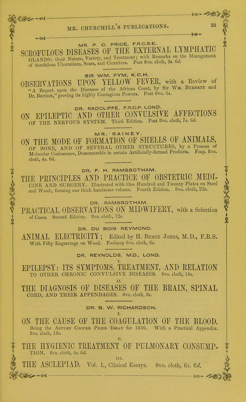 ^ ^— ^-^m MR. Churchill's publications. 23 m MR P. C. PRICE, F.R.CS.E. SCROFULOUS DISEASES OF THE EXTERNAL LYMPHATIC ^ GLANDS U^NtS^^ Variety, and Treatment; with Remarks on the Management of Scrofiilous Ulcerations, Scars, and Cicatrices. Post 8vo. clotli, 3.. 6d. SIR WM. PYM, K.C.H. OBSERYATIONS UPON YELLOW FEYER, with a Review of A Report upon the Diseases of the African Coast, by Sir Wm. Burnett and Dr. Bryson, proving its highly Contagious Powers. Post 8vo. 6s. DR. RADCLIFFE, F.R.C.P. LOND. ON EPILEPTIC AND OTHER CONYULSIYE AFFECTIONS OF THE NERVOUS SYSTEM. Third Edition. Post 8vo. cloth, 7s. 6d. MR. R A I N E Y. ON THE MODE OF FORMATION OF SHELLS OF ANIMALS, OF BONE, AND OF SEVERAL OTHER STRUCTURES, by a Process of Molecular Coalescence, Demonstrable in certain Artificially-formed Products. Fcap. 8vo. cloth, 4s. 6c?. DR. F. H. RAMSBOTHAM. THE PRINCIPLES AND PRACTICE OF OBSTETRIC MEDI- CINE AND SURGERY. Illustrated with One Hundred and Twenty Plates on Steel and Wood; forming one thick handsome volume. Fourth Edition. 8vo. cloth, 22s. DR. RAMSBOTHAM. PRACTICAL OBSERYATIONS ON MIDWIFERY, with a Selection of Cases. Second Edition. 8vo. cloth, 12s. DR. DU BOIS REYMOND. ANIMAL ELECTRICITY ; Edited by H. Bence Jones, M.D., F.R.S. With Fifty Engravings on Wood. Foolscap 8vo. cloth, 6s. DR. REYNOLDS, M.D., LOND. EPILEPSY: ITS SYMPTOMS, TREATMENT, AND RELATION TO OTHER CHRONIC CONVULSIVE DISEASES. 8vo. cloth, 10s. THE DIAGNOSIS OF DISEASES OF THE BRAIN, SPINAL CORD, AND THEIR APPENDAGES. «vo. cloth, 8s. DR. B. W. RICHARDSON. ON THE CAUSE OF THE COAGULATION OF THE BLOOD. Being the Astlby Cooper Prize Essay for 1856. With a Practical Appendix. 8vo. cloth, 16s. THE HYGIENIC TREATMENT OF PULMONARY CONSUMP- ? TION. 8vo. cloth, 5s. CtZ. III. ^ THE ASCLEPIAD. Vol. I., Clinical Essays. 8vo. cloth, 6s. Gd.