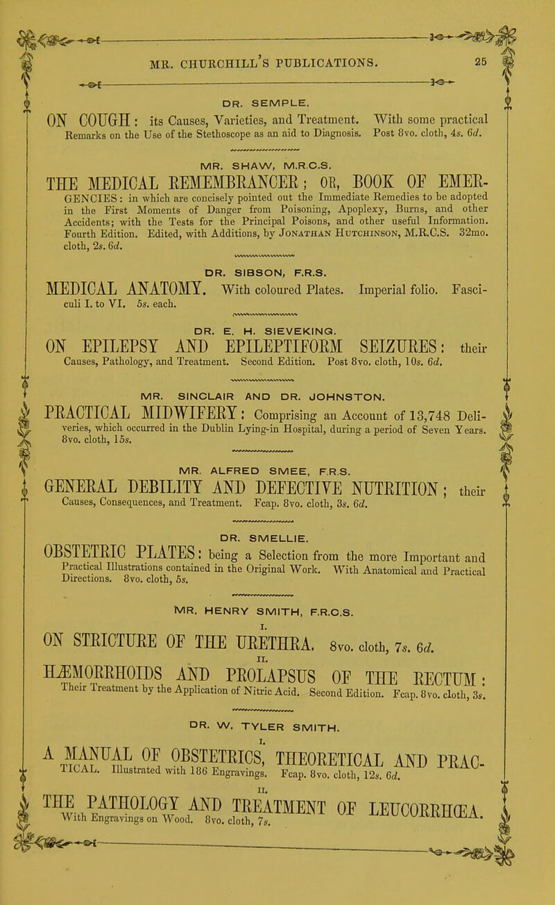 'is <a^*«<—— —— V ^ — 3^ DR. SEMPLE. ON COUGH : its Causes, Varieties, and Treatment. With some practical Remarks on the Use of the Stethoscope as an aid to Diagnosis. Post 8vo. cloth, 4s. 6d. MR. SHAW, M.R.C.S. THE MEDICAL EEMEMBEANCER; OB, BOOK OE EMEE- GENCIES : in which are concisely pointed out the Immediate Remedies to be adopted in the First Moments of Danger from Poisoning, Apoplexy, Bums, and other Accidents; with the Tests for the Principal Poisons, and other useful Information, Foui-th Edition. Edited, with Additions, by Jonathan Hutchinson, M.R.C.S. 32mo. cloth, 2s. 6d. DR. SIBSON, F.R.S. MEDICAL ANATOMY. With coloured Plates. Imperial folio. Fasci- culi I. to VI. 5s. each. DR. E. H. SIEVEKINQ. ON EPILEPSY AND EPILEPTIEOEM SEIZUEES: their Causes, Pathology, and Treatment. Second Edition. Post 8vo. cloth, 10s. 6d, MR. SINCLAIR AND DR. JOHNSTON. PEACTICAL MIDWIFEEY: Compr ising an Account of 13,748 Deli- veries, which occurred in the Dublin Lying-in Hospital, during a period of Seven Years. 8vo. cloth, 15s. MR. ALFRED SMEE, F.R.S. I GENEEAL DEBILITY AND DEFECTIVE NUTEITION; their 1 •T Causes, Consequences, and Treatment. Fcap. 8vo. cloth, 3s, 6d.  DR. SMELLIE. OBSTETEIC PLATES: being a Selection from the more Important and Practical Illustrations contained in the Original Work. With Anatomical and Practical Directions, 8vo. cloth, 6s. IVIR. HENRY SMITH, F.R.C.S. ON STEICTUEE OE THE UEETHEA. 8vo. doth, 7.. 6d HiEMOEEHOIDS AND PEOLAPSUS OF THE EECTUM • Their Treatment by the Application of Nitric Acid. Second Edition, Fcap. 8vo. cloth, 3s'. DR. W, TYLER SMITH, ^T?ci?^Hi^t^! fS?™^^' THEOEETICAL AND PEAC TICAL, Illustrated with 186 Engravings, Fcap. 8vo. cloth, 12s, 6rf. THE PATHOLOGY AND TEEATMENT OF LEHCOEEHfFA With Engravings on Wood. 8 vo. cloth, TsT -l^i^Ul^UitlClllbA. ■ .