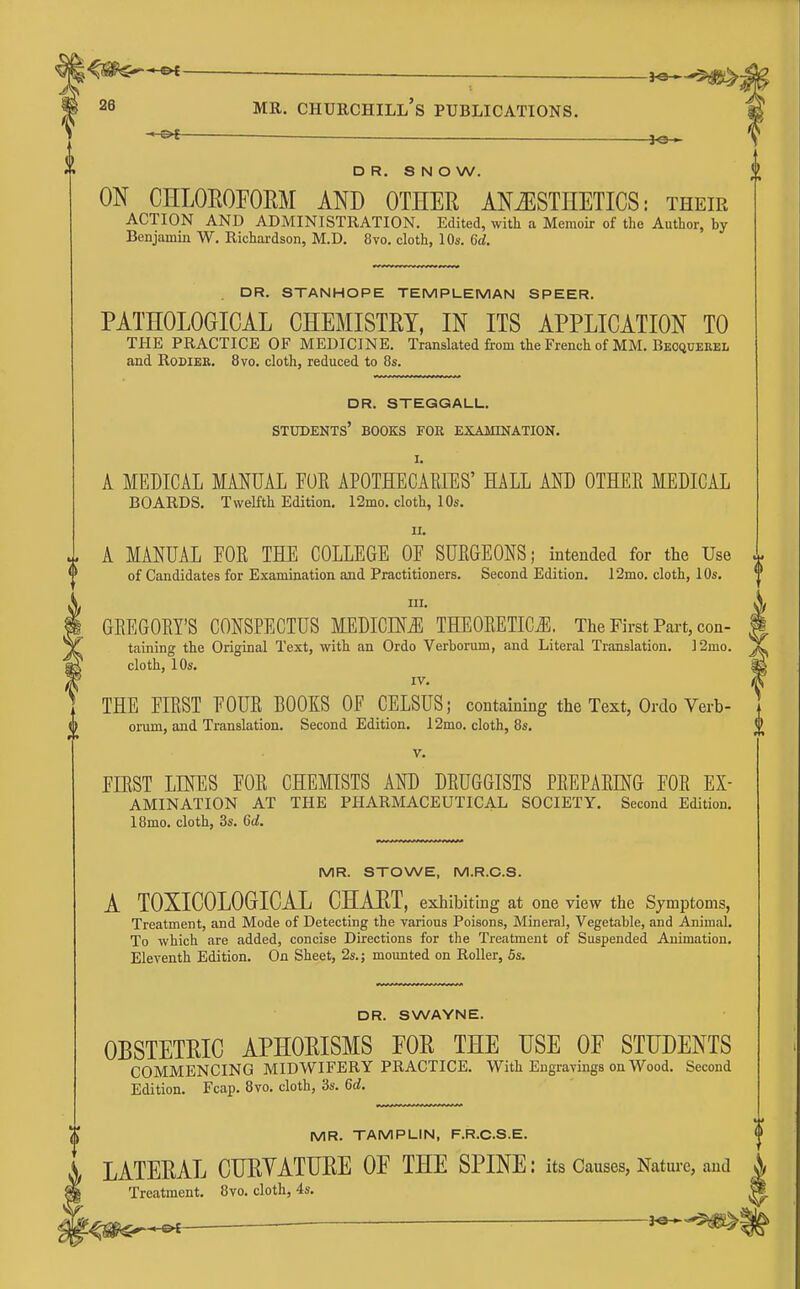 ■ —■ - ^ 28 MR. Churchill's publications. ^ DR. SNOW. ON CHLOEOFOEM AND OTHEE ANESTHETICS: their ACTION AND ADMINISTRATION. Edited, with a Memoir of the Author, by Benjamin W. Richardson, M.D. 8vo. cloth, 10s. 6d. DR. STANHOPE TEMPLEMAN SPEER. PATHOLOGICAL CHEMISTET, IN ITS APPLICATION TO THE PRACTICE OF MEDICINE. Translated from the French of MM. Beoquekel and RoDiER. 8vo. cloth, reduced to 8s. dr. steggall. students' books for exakination. I. A MEDICAL MANUAL FOR APOTHECAEIES' HALL AND OTHEE MEDICAL BOARDS. Twelfth Edition. 12mo. cloth, 10s. II. A MANUAL FOR THE COLLEGE OF SURGEONS; intended for the Use of Candidates for Examination and Practitioners. Second Edition, I2mo. cloth, 10s. III. GREGORY'S CONSPECTUS MEDICM THEORETICiE, The First Part, con- taining the Original Text, with an Ordo Verborum, and Literal Translation. ]2mo. cloth, 10s. IV. THE FIRST FOUR BOOIS OF CELSUS; containing the Text, Ordo Verb- orum, and Translation. Second Edition. 12mo. cloth, 8s. V. FIRST LmES FOR CHEMISTS AND DRUGGISTS PREPARING FOE Ex- amination AT THE PHARMACEUTICAL SOCIETY. Second Edition. I8mo. cloth, 3s. 6d. MR. STOWE, M.R.G.S. A TOXICOLOGICAL CHAET, exhibiting at one view the Symptoms, Treatment, and Mode of Detecting the various Poisons, Mineral, Vegetable, and Animal. To which are added, concise Directions for the Treatment of Suspended Animation, Eleventh Edition. On Sheet, 2s.; mounted on Roller, 5s. DR. SWAYNE. OBSTETEIC APHOEISMS FOE THE USE OE STUDENTS COMMENCING MIDWIFERY PRACTICE. With Engravings on Wood. Second Edition. Fcap. 8vo. cloth, 3s. 6c?. MR. TAMPLIN, F.R.CS.E. LATEEAL CUEYATUEE OF THE SPINE: its Causes, Nature, and Treatment. 8vo. cloth, 4s.