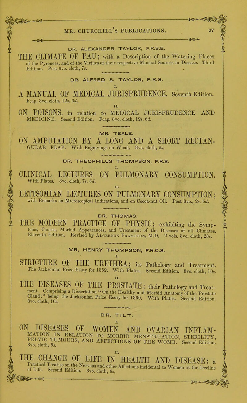 .—_ 30-- DR. ALEXANDER TAYLOR, F.R.S.E. THE CLIMATE OF PAU; with a Description of the Watering Places of the Pyrenees, and of the Virtues of their respective Mineral Sources in Disease. Third Edition. Post 8vo. cloth, 7s. DR. ALFRED S. TAYLOR, F.R.S. I. A MANUAL OF MEDICAL JUEISPEUDENCE. Seventh Edition. Fcap. 8vo. cloth, 12s. 6d. II. ON POISONS, in relation to MEDICAL JUEISPEUDENCE AND MEDICINE. Second Edition. Fcap. 8vo. cloth, 12s. 6d. MR. TEALE. ON AMPUTATION BY A LONG AND A SHOET EECTAN- GULAR FLAP. With Engravings on Wood. 8vo. cloth, 5s. DR. THEOPHILUS THOMPSON, F.R.S. CLINICAL LECTURES ON IpULMONAET CONSUMPTION. With Plates. 8vo. cloth, 7s. 6d. LETTSOMIAN LECTUEES ON PULMONAET CONSUMPTION; with Remarks on Microscopical Indications, and on Cocoa-nut Oil. Post 8vo., 2s. 6d. DR. THOMAS. THE MODEEN PEACTICE OF PHYSIC; exhibiting the Symp- toms, Causes, Morhid Appearances, and Treatment of the Diseases of all Climates. Eleventh Edition. Revised by Algernon Frampton, M.D. 2 vols. 8vo. cloth, 28s. MR. HENRY THOMPSON, F.R.C.S. STEICTUEE OF THE UEETHEA; its Pathology and Treatment. The Jacksoman Prize Essay for 1852. With Plates. Second Edition. 8vo. cloth, 10s. THE DISEASES OF THE PEOSTATE ; their Pathology and Treat- ment. Comprising a Dissertation « On the Healthy and Morbid Anatomy of the Prostate Wand; being the Jacksoman Prize Essay for 1860. With Plates. Second Edition, ovo. cloth, 10s. DR. TILT. ^^maEI^^S^Lt ?^ ^^^^N AND OYAEIAN INFLAM- ?PT VTP TTT^Tm^^i^^J^T^ MORBID MENSTRUATION, STERILITY, 8vo doth,9s AFFECTIONS OF THE WOMB. Second Edition! THE CHANGE OF LIFE IN HEALTH AND DISEASE: a ■—■ ■