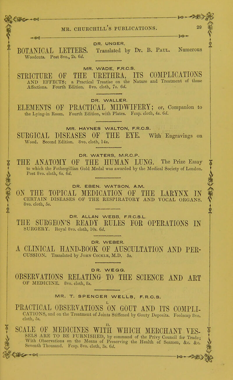 ^ im^f — DR. UNQER. ^' BOTANICAL LETTERS. Translated by Di-. B. Paul. Numerous AVoodcuts. Post 8vo., 2s. 6d. MR. WADE, F.R.C.S. STRICTURE OF THE URETHRA, ITS COMPLICATIONS AND EFFECTS; a Practical Treatise on the Nature and Treatment of those Affections. Fourth Edition. 8vo. cloth, 7s. 6d. DR. WALLER. ELEMENTS OF PRACTICAL MIDWIFERY; or, Companion to the Lying-in Room. Fourth Edition, with Plates. Fcap. cloth, 4s. 6d. MR. HAYNES WALTON, F.R.C.S. SURGICAL DISEASES OF THE EYE. with Engravings on Wood. Second Edition. 8vo. cloth, 14s. DR. WATERS, M.R.C.P. I THE ANATOMY OF THE HUMAN LUNG. The Pi-ize Essay to which the Fothergillian Gold Medal was awarded by the Medical Society of London, ij. Post 8yo. cloth, 6s. 6d. ^ DR. EBEN. WATSON, A.M. 1 ON THE TOPICAL MEDICATION OF THE LARYNX IN 'i^ CERTAIN DISEASES OF THE RESPIRATORY AND VOCAL ORGANS. 8vo. cloth, 5s. (6 DR. ALLAN WEBB, F.R.O.S.L. THE SURGEON'S READY RULES FOR OPERATIONS IN SURGERY. Royal 8vo. cloth, 10s. 6d. DR. WEBER. A CLINICAL HAND-BOOK OF AUSCULTATION AND PER- CUSSION. Translated by John Cockle, M.D. 5s. DR. WEGG. OBSERYATIONS RELATING TO THE SCIENCE AND ART OF MEDICINE. 8vo. cloth, 8s. MR. T. SPENCER WELLS, F.R.C.S. PRACTICAL OBSERYATIONS ON GOUT AND ITS COMPLI- CATIONS, and on the Treatment of Joints Stiffened by Gouty Deposits. Foolscap 8vo. cloth, 5s. SCALE OF MEDICINES WITH WHICH MERCHANT YES- SELS ARE TO BE FURNISHED, by command of the Privy Council for Trade- With Observations on the Means of Preserving the Health of Seamen, &c. &c' Seventh Thousand. Fcap. 8vo. cloth, 3s. 6d.