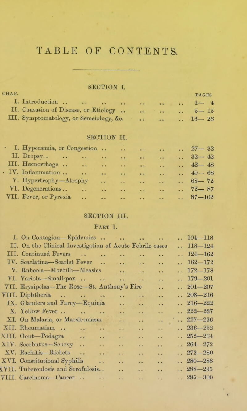 TABLE OF CONTENTS. SECTION I. CHAP. L Introduction II. Causation of Disease, or Etiology .. III. Symptomatology, or Semeiology, &c. PAGES 1— 4 5— 15 16— 26 SECTION II. I. Hyperemia, or Congestion II. Dropsy.. III. Hemorrhage IV. Inflammation V. Hypertrophy—Atrophy VI. Degenerations VII. Fever, or Pyrexia 27— 32 32— 42 42— 48 49— 68 68— 72 72— 87 87—102 I. II. III. IV. V. VI. VII. VIII. IX. X. XI. XII. XIII. XIV. XV. XVI. EVIL VIII. SECTION III. Pakt I. On Contagion—Epidemics .. .. .. .. .. 104—118 On the Clinical Investigation of Acute Febrile cases .. 118—124 Continued Fevers .. .. .. .. .. .. 124—162 Scarlatina—Scarlet Fever .. ... .. .. .. 162—172 Eubeola—Morbilli—Measles 172—178 Variola—Small-pox .. .. .. .. .. .. 179—201 Erysipelas—The Eose—St. Anthony's Fire .. .. 201—207 Diphtheria 208—216 Glanders and Farcy—Equinia 216—222 Yellow Fever 222—227 On Malaria, or Marsh-miasm .. .. .. ' .. 227—236 Rheumatism 236—252 Gout—Podagra 252—264 Scorbutus—Scurvy 264—272 Eachitis—Eickets 272—280 Constitutional Syphilis 280—288 Tuberculosis and Scrofulosis.. .. .. .. .. 288—295 Carcinoma—Cancer .. .. .. .. .. .. 295—300