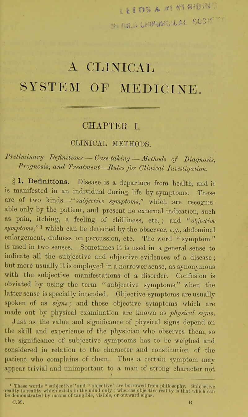 A CLINICAL SYSTEM OF MEDICINE. CHAPTEE I. CLINICAL METHODS. Preliminary Definitions — Case-takimj — Methods of Diagnosis, Prognosis, and Treatment—Rides for Clinical Investigation. § 1. Definitions. Disease is a departure from health, and it is manifested in an individual during life by symptoms. These are of two kinds—subjective symjjtoms, which are recognis- able only by the patient, and present no external indication, such as pain, itching, a feeling of chilliness, etc.; and objective symptoms,^ which can be detected by the observer, e.(/., abdominal enlargement, dulness on percussion, etc. The word  symptom  is used in two senses. Sometimes it is used in a general sense to indicate all the subjective and objective evidences of a disease; but more usually it is employed in a narrower sense, as synonymous with the subjective manifestations of a disorder. Confusion is obviated by using the term subjective symptoms when the latter sense is specially intended. Objective symptoms are usually spoken of as signs; and those objective symjjtoms which are made out by physical examination are known as 2^^i'ysical signs. Just as the value and significance of physical signs depend on the skill and experience of the physician who observes them, so the significance of subjective symptoms lias to be weighed and considered in relation to the character and constitution of tiic patient who complains of them. Thus a certain symptom may appear trivial and unimportant to a man of strong character not ' These words  subjective  and  oli.Ioctivonro borrowed from ])liIl()8opliy. Subjentive reality is reality wlilcli exists in tlie niiiid only ; wliereaM olyec'tive reality iH tliat wlileli can be demonstrated by means of tangible, visible, or outward signs. CM. B