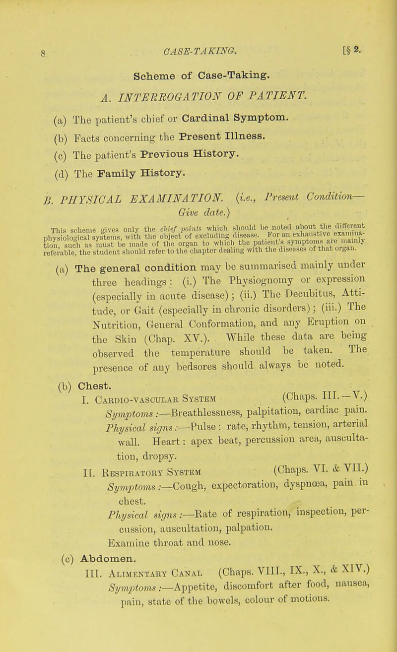 Sclieme of Case-Taking. A. INTERROGATION OF PATIENT. (a) The patient's chief or Cardinal Symptom. (b) Facts concerning the Present Illness. (c) The patient's Previous History. (d) The Family History. B. PHYSICAL EXAMINATION, {i.e., Present Condiiion— Give date.) This scheme ives only the chief pnUilf. which Rhould be noted about the different phys olo dcTsystel with the object of excluding disease For an exhaustive examma- K such as must be made of the organ to which the V^f^'^^y'^'^^^I^'^ll^^^^ referable, the student should refer to the chapter dealing with the diseases of that organ. (a) The general condition may be sumraarised mainly under three headings : (i.) The Physiognomy or expression (especially iu acute disease); (ii.) The Decubitus, Atti- tude, or Gait (especially in chronic disorders); (iii.) The Nutrition, General Conformation, and any Eruption on the Skin (Chap. XV.). While these data are being observed the temperature should be taken. The presence of any bedsores should always be noted. (b) Chest. I. Cardio-vascular System (Chaps. III.—V.) Symptovis .--^Breathlessness, palpitation, cardiac pain. Physical signs.—: rate, rhythm, tension, arterial wall. Heart: apex beat, percussion area, ausculta- tion, dropsy. II. Kespiratort System (Chaps. VI. & VII.) Symptoms .-—Cough, expectoration, dyspnoea, pain in chest. Physical signs .—Kate of respiration, inspection, per- cussion, auscultation, palpation. Examine throat and nose. (c) Abdomen. III. Alimentary Canal (Chaps. VIII., IX., X., & XIV.) .Vi^Xoms .—Appetite, discomfort after food, nausea, pain, state of the bowels, colour of motions.