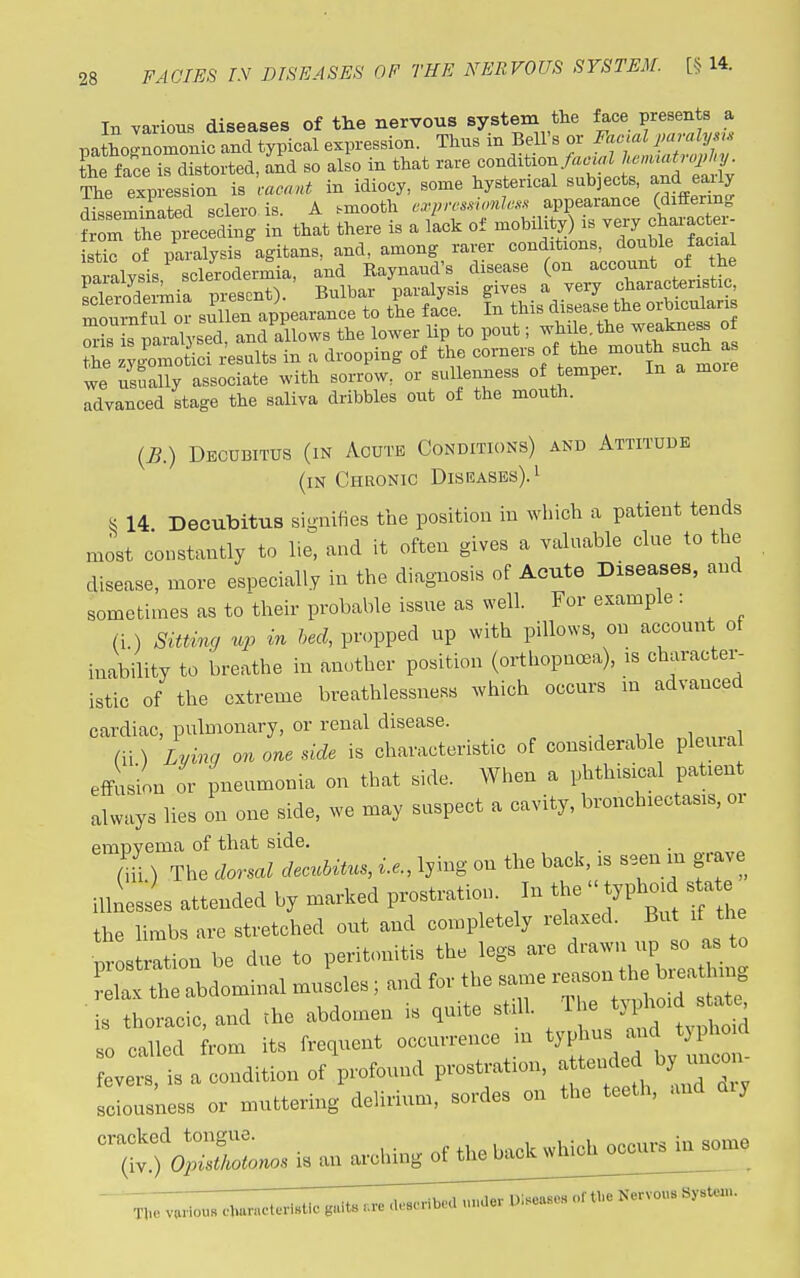 In various diseases of the nervous system the face presents a pathognomonic and typical expression. Thus in Bell's or Facial paraly .s the face is distorted, and so also in that --^^^on^onjao^lhe,,^<^ The expression is cacnut in idiocy, some hysterical subjects and eaUy disseminated sclero is. A smooth cxprcs.swnh-s:^ appearance (differing Jr^m the preceding in that there is a lack of mobility) is very character- st^ S pa alysis^gitans, and, among rarer conditions, double facia na-ysis sclerodermia, and Raynaud's disease (on account of the LlSeimia present). Bulbar paralysis gives a very characteristic l^nfTor sullen appearance to the face In f - ^ise-e t^^^^ we usually associate with sorrow, or sullenness of temper. In a more advanced stage the saliva dribbles out of the mouth. {B.) Decubitus (in Acute Conditions) and Attitude (in Chronic Diseases).^ S 14. Decubitus signifies the position in which a patient tends most constantly to lie, and it often gives a valuable clue to the disease, more especially in the diagnosis of Acute Diseases, and sometimes as to their probable issue as well. For example: (i.) Sittmg up in heel, propped up with pillows, on ac^count of inability to breathe in another position (orthopnoea), is character- istic of the extreme breathlessness which occurs m advanced cardiac, pulmonary, or renal disease. (ii) Lymg on one dde is characteristic of considerable pleura effusion or pneumonia on that side. When a phthisical patient always lies on one side, we may suspect a cavity, bronchiectasis, oi emnvema of that side. (hi) The dorsal decubitus, i.e., lying on the back, is seen in grave illnesses attended by marked prostration In the  typhoid s^te the limbs are stretched out and completely relaxed. But if the •^ s ration be due to peritonitis the legs are ^---H- - ^ elax the abdominal muscles; and for the same ^TT':^^TS^ is thoracic, and the abdomen is quite ^■^':^J^^'^ so called from its frequent occurrence m ^yP-^^^^^^^^^^^^^^^^ fevers, is a condition of profound prostration, a tended b .con sciousness or muttering delirium, sordes on the tectli, and aiy ''t^^r.s is an arching of the back which occiirsin^e