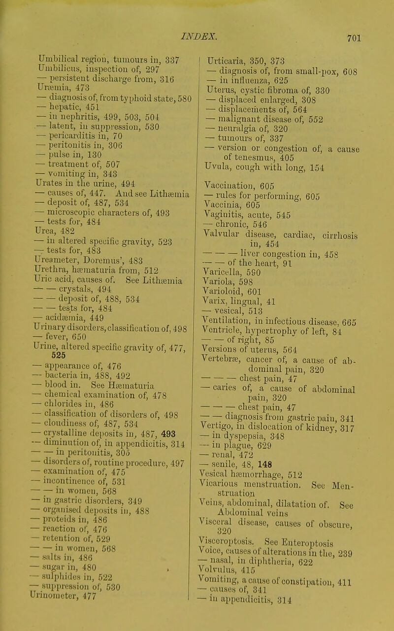 Umbilical region, tumours in, 337 Umbilicus, inspection of, 297 — persistent discharge from, 316 Uncmia, 473 — diagnosis of, from ty plioid state, 580 — hepatic, 451 — in nephritis, 499, 503, 504 — latent, in suppression, 530 — pericarditis in, 70 — peritonitis in, 306 — pulse in, 130 — treatment of, 507 — vuniitiug in, 343 Urates in the urine, 494 — causes of, 447. And see Lithtemia — deposit of, 487, 534 — microscopic characters of, 493 — tests for, 484 Urea, 482 — in altered specific gravity, 523 — tests for, 483 Ureameter, Doremus', 483 Urethra, hematuria from, 512 Uric acid, causes of. See Lithtemia ^ crystals, 494 deposit of, 488, 534 tests for, 484 — acida3mia, 449 Urinary disorders, classification of, 498 — fever, 650 Urine, altered specific gravity of, 477, 525 — appearance of, 476 — bacteria in, 488, 492 — blood in. See Hteniaturia — chemical examination of, 478 — chlorides in, 486 — classification of disorders of, 498 — cloudiness of, 487, 534 — crystalline dei)osits in, 487, 493 — diminution of, in appendicitis, 314 -in peritonitis, 305 — disorders of, routine procedure, 497 — examination of, 475 — incontinence of, 531 — — iii women, 568 — in gastric disorders, 349 — organised deposits in, 488 — proteids in, 486 — reaction of, 476 — retention of, 529 in women, 568 — .salts in, 486 — sugar in, 480 — sulphides in, 522 — suppression of, 530 Urinometcr, 477 I I Urticaria, 350, 373 — diagnosis of, from small-pox, 608 — in infiuenza, 625 Uterus, cystic fibroma of, 330 — displaced enlarged, 308 — displacements of, 564 — malignant disease of, 552 — neuralgia of, 320 — tumours of, 337 — version or congestion of, a cause of tenesmus, 405 Uvula, cough with long, 154 Vaccination, 605 — rules for performing, 605 Vaccinia, 605 Vaginitis, acute, 545 — chronic, 546 Valvular disease, cardiac, cirrhosis in, 454 liver congestion in, 458 of the heart, 91 Varicella, 5S0 Variola, 598 Varioloid, 601 Varix, lingual, 41 — vesical, 513 Ventilation, in infectious disease, 665 Ventricle, hypertrophv of left, 84 of right, 85 Versions of uterus, 564 Vertebra;, cancer of, a cause of ab- dominal pain, 320 chest pain, 47 — caries of, a cause of abdominal pain, 320 chest pain, 47 — — diagnosis from gastric \)&in, 341 Vertigo, in dislocation of kidney, 317 — in dyspepsia, 348 — in plague, 629 — renal, 472 — senile, 48, 148 Vesical haimorrhage, 512 Vicarious menstruation. See Mcn- struatio.n Veins, abdominal, dilatation of. See Abdominal veins Visceral disease, causes of obscure 320 Visceroptosis. Sec Enteroptosis Voice, causes of alterations in the, 239 — nasal, in diphtheria, 622 Volvulus, 415 Vomiting, a cause of constipation, 411 — can.ses of, 341 — in appendicitis, 314