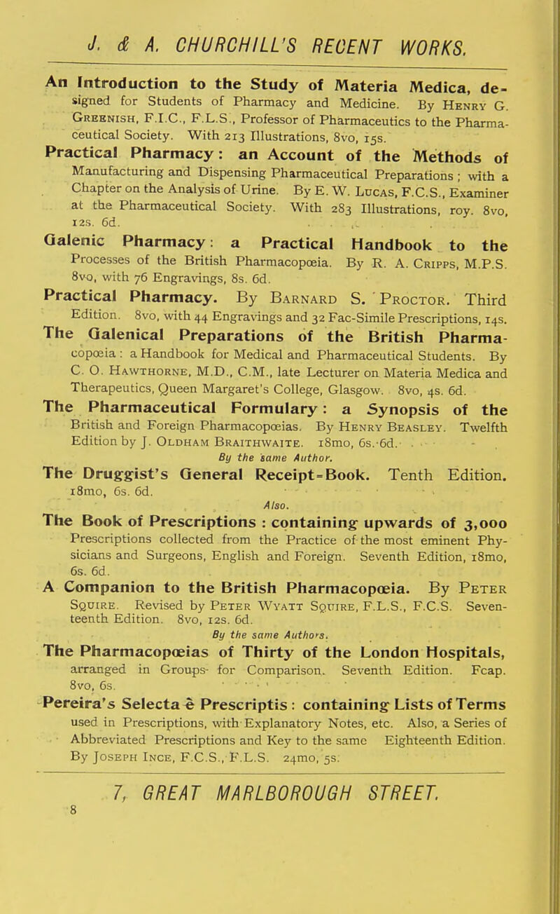 An Introduction to the Study of Materia Medica, de- signed for Students of Pharmacy and Medicine. By Henry G. Greenish, F.I.C., F.L.S., Professor of Pharmaceutics to the Pharma- ceutical Society. With 213 Illustrations, 8vo, 15s. Practical Pharmacy: an Account of the Methods of Manufacturing and Dispensing Pharmaceutical Preparations ; with a Chapter on the Analysis of Urine. By E. W. Lucas, F.C.S., Examiner at the Pharmaceutical Society. With 2S3 Illustrations, roy. 8vo, i2s. 6d. . . Galenic Pharmacy: a Practical Handbook to the Processes of the British Pharmacopoeia. By R. A. Cripps, M.P.S. 8vo, with 76 Engravings, 8s. 6d. Practical Pharmacy. By Barnard S. ' Proctor. Third Edition. 8vo, with 44 Engravings and 32 Fac-Simile Prescriptions, 14s. The Galenical Preparations of the British Pharma- copoeia: a Handbook for Medical and Pharmaceutical Students. By C. O. Hawthorne, M.D., CM., late Lecturer on Materia Medica and Therapeutics, Queen Margaret's College, Glasgow. 8vo, 4s. 6d. The Pharmaceutical Formulary: a Synopsis of the British and Foreign Pharmacoposias. By Henry Beasley. Twelfth Edition by J. Oldham Braithwaite. i8mo, 6s.-6d.' - , By the same Author. The Druggist's General Receipt=Book. Tenth Edition. iBmo, 6s. 6d. Also. The Book of Prescriptions : containing upwards of 3,000 Prescriptions collected from the Practice of the most eminent Phy- sicians and Surgeons, English and Foreign. Seventh Edition, i8mo, 6s. 6d. A Companion to the British Pharmacopoeia. By Peter Squire. Revised by Peter Wvatt Squire, F.L.S., F.C.S. Seven- teenth Edition. 8vo, 12s. 6d. By the same Authors, The Pharmacopoeias of Thirty of the London Hospitals, arranged in Groups- for Comparison. Seventh Edition. Fcap. 8vo, 6s. Pereira's Selecta « Prescriptis : containing Lists of Terms used in Prescriptions, with- Explanatory Notes, etc. Also, a Series of • Abbreviated Prescriptions and Ke}' to the same Eighteenth Edition. By Joseph Ince, F.C.S., F.L.S. 24mo, 5s. . 7, GREAT MARLBOROUGH STREET ■8