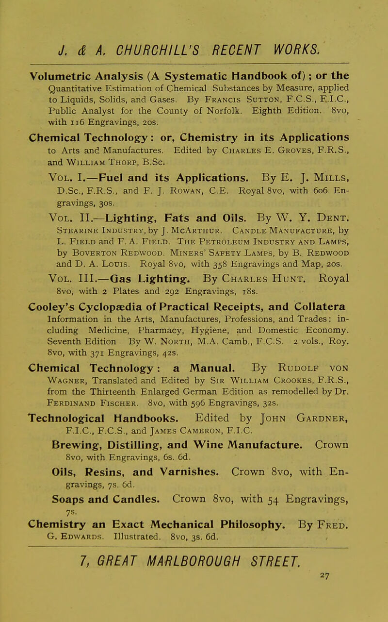 Volumetric Analysis (A Systematic Handbook of); or the Qucintitative Estimation of Chemical Substances by Measure, applied to Liquids, Solids, and Gases. By Francis Sutton, F.C.S., E.I.C., Public Analyst for the County of Norfolk. Eighth Edition. 8vo, with ii6 Engravings, 20s. Chemical Technology: or, Chemistry in its Applications to Arts and Manufactures. Edited by Charles E. Groves, F.R.S., and William Thorp, B.Sc. Vol. I.—Fuel and its Applications. By E. J. Mills, D.Sc, F.R.S., and F. J. Rowan, C.E. Royal 8vo, with 606 En- gravings, 30s. Vol. II.—Lighting, Fats and Oils. By W. Y. Dent. Stearine Industry, by J. McArthur. Candle Manufacture, by L. Field and F. A. Field. The Petroleum Industry and Lamps, by Boverton Redwood. Miners' Saeety Lamps, by B. Redwood and D. A. Louis. Royal 8vo, with 358 Engravings and Map, 20s. Vol. III.—Gas Lighting. By Charles Hunt. Royal 8vo, with 2 Plates and 292 Engravings, i8s. Cooley's Cyclopaedia of Practical Receipts, and Collatera Information in the Arts, Manufactures, Professions, and Trades: in- cluding Medicine, Pharmacy, Hygiene, and Domestic Economy. Seventh Edition By W. North, M.A. Camb., F.C.S. 2 vols., Roy. 8vo, with 371 Engravings, 42s. Chemical Technology: a Manual. By Rudolf von Wagner, Translated and Edited by Sir William Crookes, F.R.S., from the Thirteenth Enlarged German Edition as remodelled by Dr. Ferdinand Fischer. 8vo, with 596 Engravings, 32s. Technological Handbooks. Edited by John Gardner, F.I.C, F.C.S., and James Cameron, F.I.C. Brewing, Distilling, and Wine Manufacture. Crown 8vo, with Engravings, 6s. 6d. Oils, Resins, and Varnishes. Crown 8vo, with En- graving?, 7s. 6d. Soaps and Candles. Crown 8vo, with 54 Engravings, 7s. Chemistry an Exact Mechanical Philosophy. By Fred. G. Edwards. Illustrated. 8vo, 3s. 6d. 7, GREAT MARLBOROUGH STREET.