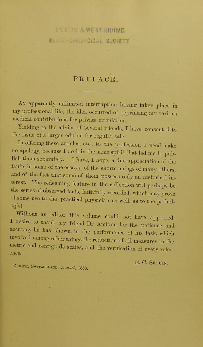 PREFACE. An apparently unlimited interruption having taken place in my professional life, the idea occurred of reprinting my various medical contributions for private circulation. Yielding to the advice of several friends, I have consented to the issue of a larger edition for regular sale. In offering these articles, etc., to the profession I need make no apology, because I do it in the same spirit that led me to pub- lish them separately. I have, I hope, a due appreciation of the faults in some of the essays, of the shortcomings of many others, and of the fact that some of them possess only an historical in- terest. The redeeming feature in the collection will perhaps be the series of observed facts, faithfully recorded, which may prove of some use to the practical physician as well as to the pathol- ogist. Without an editor this volume could not have appeared. I desire to thank my friend Dr. Amidon for the patience and accuracy he has shown in the performance of his task, which involved among other things the reduction of all measures to the metric and centigrade scales, and the verification of every refer- ence. „. „ E. C. Seguin. ZURICH, Switzerland, August, 1883.