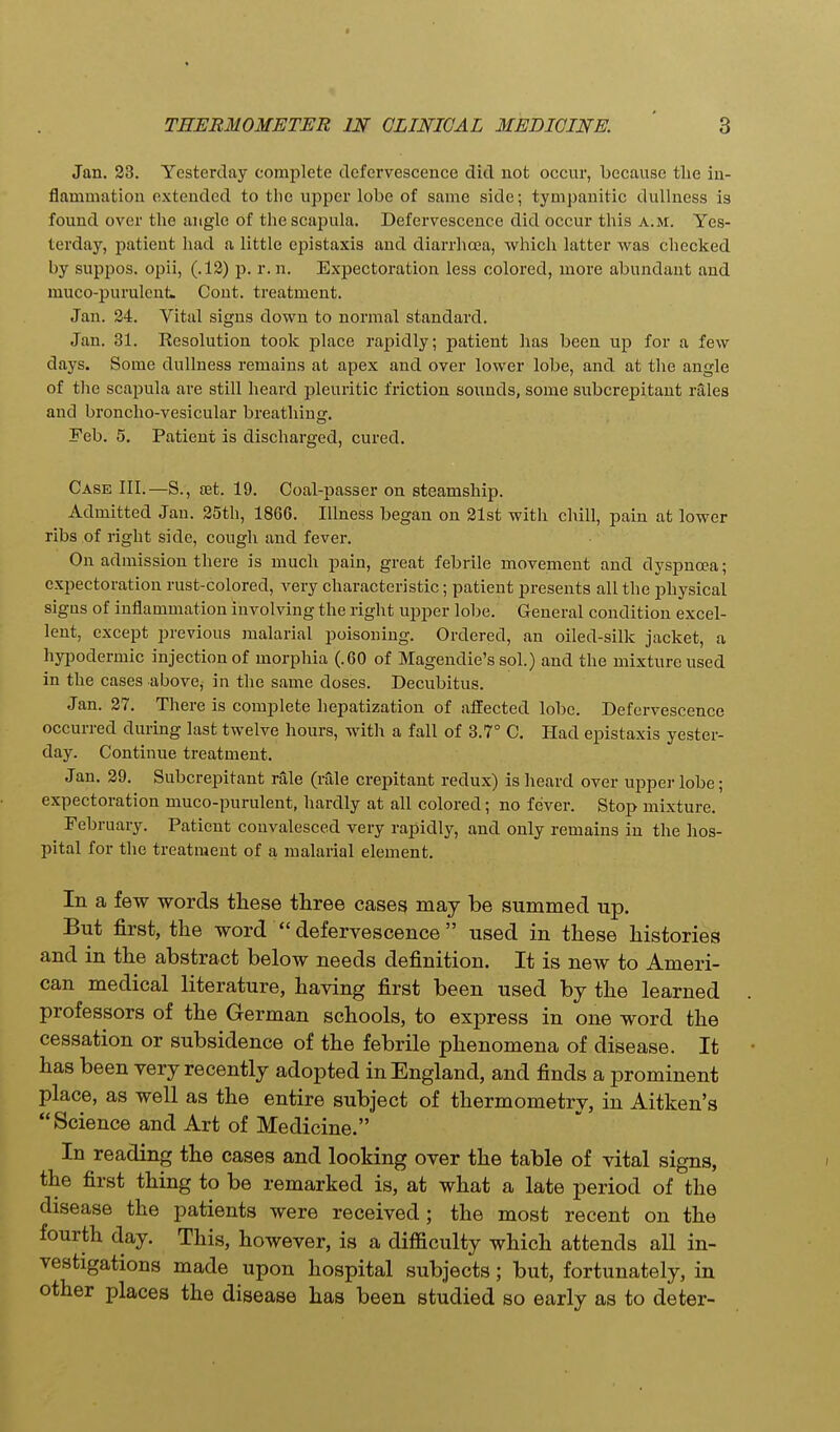 Jan. 23. Yesterday complete defervescence did not occur, because tlie in- flammation extended to the upper lobe of same side; tympanitic dullness is found over the angle of the scapula. Defervescence did occur this a.m. Yes- terday, patient had a little epistaxis and diarrhoea, which latter was checked by suppos. opii, (.12) p. r. n. Expectoration less colored, more abundant and muco-purulcnt. Cont. treatment. Jan. 24. Vital signs down to normal standard. Jan. 31. Resolution took place rapidly; patient has been up for a few days. Some dullness remains at apex and over lower lobe, and at the angle of the scapula are still heard pleuritic friction sounds, some subcrepitant rales and broncho-vesicular breathing. Feb. 5. Patient is discharged, cured. Case III.—S., set. 19. Coal-passer on steamship. Admitted Jan. 25th, 1866. Illness began on 21st with chill, pain at lower ribs of right side, cough and fever. On admission there is much pain, great febrile movement and dyspncea; expectoration rust-colored, very characteristic; patient presents all the physical signs of inflammation involving the right upper lobe. General condition excel- lent, except previous malarial poisoning. Ordered, an oiled-silk jacket, a hyiDodermic injection of morphia (.60 of Magendie's sol.) and the mixture used in the cases above, in the same doses. Decubitus. Jan. 27. There is complete hepatization of affected lobe. Defervescence occurred during last twelve hours, with a fall of 3.7° C. Had epistaxis yester- day. Continue treatment. Jan. 29. Subcrepitant rale (rale crepitant redux) is heard over upper lobe; expectoration muco-purulent, hardly at all colored; no fever. Stop mixture. February. Patient convalesced very rapidly, and only remains in the hos- pital for the treatment of a malarial element. In a few words these three cases may be summed up. But first, the word  defervescence  used in these histories and in the abstract below needs definition. It is new to Ameri- can medical literature, having first been used by the learned professors of the German schools, to express in one word the cessation or subsidence of the febrile phenomena of disease. It has been very recently adopted in England, and finds a prominent place, as well as the entire subject of thermometry, in Aitken's Science and Art of Medicine. In reading the cases and looking over the table of vital signs, the first thing to be remarked is, at what a late period of the disease the patients were received; the most recent on the fourth day. This, however, is a difficulty which attends all in- vestigations made upon hospital subjects; but, fortunately, in other places the disease has been studied so early as to deter-