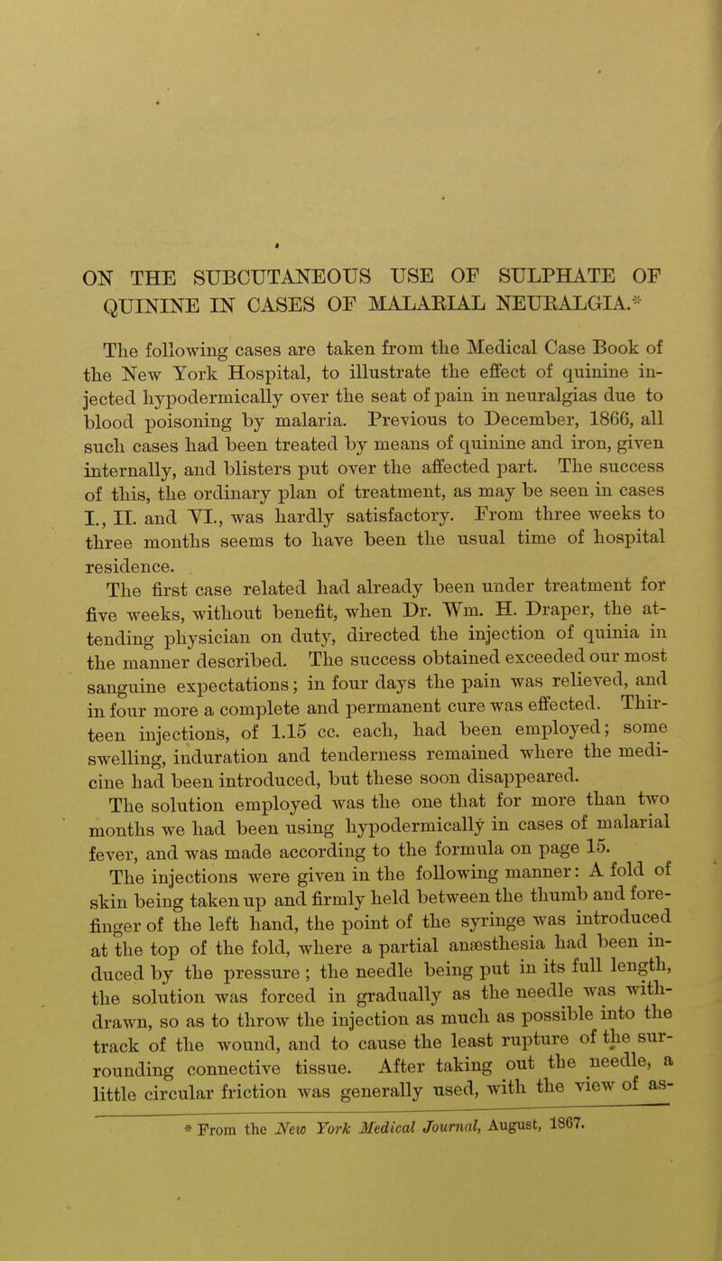 ON THE SUBCUTANEOUS USE OF SULPHATE OF QUININE IN CASES OF MALARIAL NEUEALGIA.'= The following cases are taken from the Medical Case Book of the New York Hospital, to illustrate the effect of quinine in- jected hypodermically over the seat of pain in neuralgias due to blood poisoning by malaria. Previous to December, 1866, all such cases had been treated by means of quinine and iron, given internally, and blisters put over the affected part. The success of this, the ordinary plan of treatment, as may be seen in cases I,, II. and YL, was hardly satisfactory. From three weeks to three months seems to have been the usual time of hospital residence. The first case related had already been under treatment for five weeks, without benefit, when Dr. Wm. H. Draper, the at- tending physician on duty, directed the injection of quinia in the manner described. The success obtained exceeded our most sanguine expectations; in four days the pain was relieved, and in four more a complete and permanent cure was effected. Thir- teen injections, of 1.15 cc. each, had been employed; some swelling, induration and tenderness remained where the medi- cine had been introduced, but these soon disappeared. The solution employed was the one that for more than two months we had been using hypodermically in cases of malarial fever, and was made according to the formula on page 15. The injections were given in the following manner: A fold of skin being taken up and firmly held between the thumb and fore- finger of the left hand, the point of the syringe was introduced at the top of the fold, where a partial anaesthesia had been in- duced by the pressure ; the needle being put in its full length, the solution was forced in gradually as the needle was with- drawn, so as to throw the injection as much as possible into the track of the wound, and to cause the least rupture of the sur- rounding connective tissue. After taking out the needle, a little circular friction was generally used, with the view of as- * From the New York Medical Journal, August, 1867.