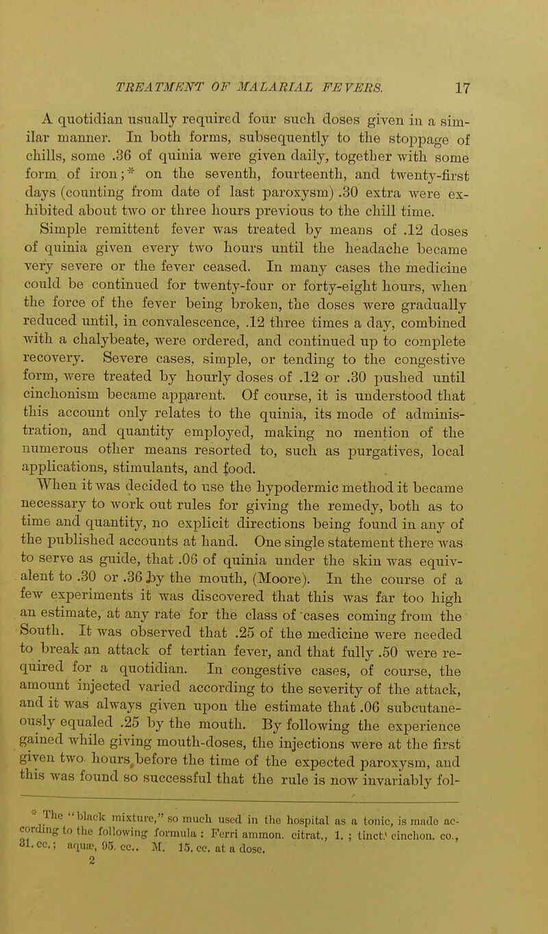 A quotidian usually required four such doses given in a sim- ilar manner. In both forms, subsequently to the stojDpage of chills, some .36 of quinia were given daily, together with some form, of iron;* on the seventh, fourteenth, and twenty-first days (counting from date of last paroxysm) .30 extra were ex- hibited about two or three hours previous to the chill time. Simple remittent fever was treated by means of .12 doses of quinia given every two hours until the headache became very severe or the fever ceased. In many cases the medicine could be continued for twenty-four or forty-eight hours, when the force of the fever being broken, the doses were gradually reduced until, in convalescence, .12 three times a day, combined with a chalybeate, were ordered, and continued up to complete recovery. Severe cases, simple, or tending to the congestive form, were treated by hourly doses of .12 or .30 pushed until cinchonism became apparent. Of course, it is understood that this account only relates to the quinia, its mode of adminis- tration, and quantity employed, making no mention of the numerous other means resorted to, such as purgatives, local applications, stimulants, and food. When it was decided to use the hypodermic method it became necessary to work out rules for giving the remedy, both as to time and quantity, no explicit directions being found in any of the published accounts at hand. One single statement there was to serve as guide, that .06 of quinia under the skin was equiv- alent to .30 or .36 hj the mouth, (Moore). In the course of a few experiments it was discovered that this was far too high an estimate, at any rate for the class of cases coming from the South. It was observed that .25 of the medicine were needed to break an attack of tertian fever, and that fully .50 were re- quired for a quotidian. In congestive cases, of course, the amount injected varied according to the severity of the attack, and it was always given upon the estimate that .06 subcutane- ously equaled .25 by the mouth. By following the experience gained while giving mouth-doses, the injections were at the first given two hours before the time of the expected paroxysm, and this was found so successful that the rule is now invariably fol- The black mixture, so much used in the hospital as a tonic, is made ac- rdingto the following formula : Ferri ammon. citrat., 1. ; tinct.' cinclion. co., • cc; aqua?, 95. cc. M. 15. cc. at a dose. 2