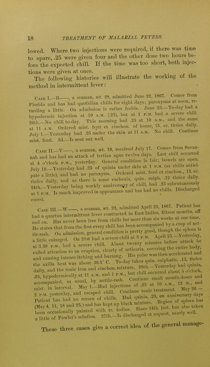 lowed. Where two injections were required, if there was time to spare, .25 were given four and the other dose two hours be- fore the expected chill. If the time was too short, both injec- tions were given at once. The following histories will illustrate the working of the method in intermittent fever: Case I -B , a seaman, set. 28, admitted .Tune 22, 18G7. Comes from Floridii and has liad quotidian cliills for eight days; paroxysms at noon, re- tardino- a little. On admission is rather feeble. June 23.-To-day had a hypodermic injection at 10 a.m. (.25), but at 1 p.m. had a severe chill. 34th -No chill to-day. This morning had .25 at 10 a.m., and the same at 11 A M Ordered mist, ferri et cinchon. of house, 15. cc. thnce daily. j„ly l._Yesterday had .25 uiider the skin at 11 A.M. No cliiU. Continue mist, ferri. 3d.—Is sent out well. Case II -V , a seaman, set. 19, received July 17. Comes from Savan- nah and has had an attack of tertian ague twelve days. Last chill occurred at 4 o'clock P.M., yesterday. General condition is fair; bowels are open. July 19.-Yesterday had .25 of quinia under skin at 1 p.m. (as chills antici- pate a little), and had no paroxysm. Ordered mist, ferri et cinchon., 15. cc. nice dailj' and as there is some cachexia, quin. sulph. .12 thnce daily. 24t -Yesterday being weekly annivers^y of chill, had .25 subcutaneously afl p..^ Is much improved in appearance and has had no chills. Discharged cured. CASE III -W—, a seaman, ^t. 22, admitted April 23, 1867. Patient has had a quartan intermittent fever contracted in East Indies, fifteen months, off an on as never been free from chiUs for more than six weeks at one line staies that from the first every chill has been accompanied by a crop o ne - h On admission, general condition is pretty good thoug i the ^^^^^^^^^^ a little enhu-ed. On 21st had a severe chill at 3 p.m. April 2o.-l e teulay 3 P M^nd a severe chill. About twenty minutes before a tack he at 3.80 P.M., naci a sevtiL ,„.t;oaria covering the entire body, called attention to an eruption, clearly of uiticaiia, co^cu „ , and causing intense itching and burning. His pulse was then ^ ^^ei ated and Jl^e axilla heat was about 30.5^ C. ^^^f^:^^^^, daily, and the tonic ^^^^ ^ — ^out 5 J^lock, .25, liypoderm>cally at 11 a.m. and 1 p.m., « n.outli-doses and accompanied, as usual, by nettle-ash. Continue sn ,,,i,t. ,in interval. ^'■^^^'^'^Zli^^^^^ 2 P.M. yesterday, and escaped chill, ^oi ^^^^ ^„ nnniversary days Patient has had no return of chills. Had „f .^een has (May 4, 11, 18 and 25,) and has kept up b ack -^J^^^ , taken 11 occa.sionally painted with tr. ^^^^^^^^^ nearly well, a little of Fowler's solution. 2<t]i.—Is uiscnaiocu i Tlxese three cases give a correct idea of the general manage-