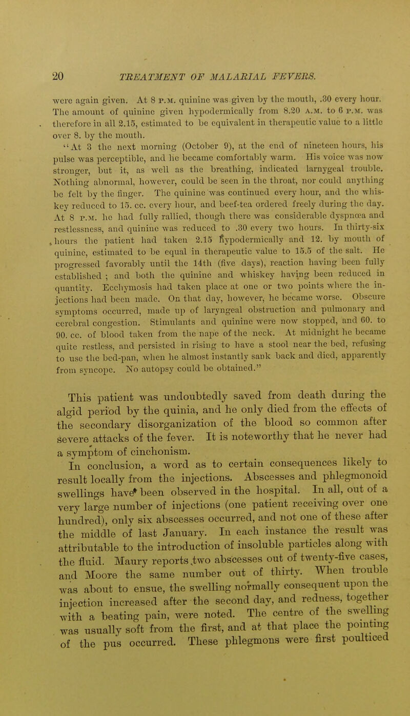 were again given. At 8 p.m. quinine was given by the mouth, .30 every hour. Tlie amount of quinine given liypodermically from 8.30 a.m. to 6 p.m. was therefore in all 2.15, estimated to be equivalent in therapeutic value to a little over 8. by the mouth. At 3 the next morning (October 9), at the end of nineteen hours, his pulse was perceptible, and he became comfortal)ly warm. His voice was now stronger, but it, as well as the breathing, indicated larnygeal trouble. Nothing abnormal, however, could be seen in the throat, nor could anytliing be felt by the finger. The quinine was continued every hour, and the wliis- key reduced to 15. cc. every hour, and beef-tea ordered freely during the day. At 8 P.M. he had fully rallied, though there was considerable dyspnoea and restlessness, and quinine was reduced to .30 every two hours. In thirty-six t hours the patient had taken 3.15 fiypodermically and 12. by mouth of quinine, estimated to be equal in therapeutic value to 15.5 of the salt. He progressed favorably until the 14th (five days), reaction having been fully established ; and both the quinine and whiskey ha\ang been reduced in quantity. Ecchymosis had taken place at one or two points where the in- jections had been made. On that day, however, he became worse. Obscure symptoms occurred, made up of laryngeal obstruction and pulmouaiy and cerebral congestion. Stimulants and quinine were now stopped, and 60. to 90. cc. of blood taken from the nape of the neck. At midnight he became quite restless, and persisted in rising to have a stool near the bed, refusing to use the bed-pan, when he almost instantly sauk back and died, apparently from syncope. No autopsy could be obtained. This patient was undoubtedly saved from death during the algid period by the quinia, and he only died from the effects of the secondary disorganization of the blood so common after severe attacks of the fever. It is noteworthy that he never had a symptom of cinchonism. In conclusion, a word as to certain consequences likely to result locally from the injections. Abscesses and phlegmonoid swellings have* been observed in the hospital. In all, out of a very large number of injections (one patient receiving over one hundred), only six abscesses occurred, and not one of these after the middle of last January. In each instance the result was attributable to the introduction of insoluble particles along with the fluid. Maury reports,two abscesses out of twenty-five cases, and Moore the same number out of thirty. When trouble was about to ensue, the swelling normally consequent upon the injection increased after the second day, and redness, together with a beating pain, were noted. The centre of the swelling was usually soft from the first, and at that place the pointing of the pus occurred. These phlegmons were first poulticed