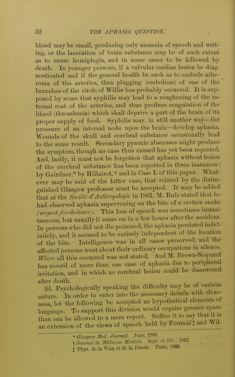 blood may be small, producing only amnesia of speech and writ- ing, or the laceration of brain substance may be of such extent as to cause hemiplegia, and in some cases to be followed by death. In younger persons, if a valvular cardiac lesion be diag- nosticated and if the general health be such as to exclude athe- roma of the arteries, then plugging (embolism) of one of the branches of the circle of Willis has probably occurred. It is sup- posed by some that syphilis may lead to a roughening of the in- ternal coat of the arteries, and thus produce coagulation of the blQod (thrombosis) which shall deprive a part of the brain of its proper supply of food; Syphilis may, in still another way—the pressure of an internal node upon the brain—develop aphasia. Wounds of the skull and cerebral substance occasionally lead to the same result. Secondary pysemic abscesses might produce the symptom, though no case thus caused has yet been reported. And, lastly, it must not be forgotten that aphasia without lesion of the cerebral siibstance has been reported in three instances : by Gairdner,* by Hillairet, t and in Case L of this paper. What- ever may be said of the latter case, that related by the distin- guished Glasgow professor must be accepted. It may be added that at the Societe d'Antliropohgie in 1861, M. Kufz stated that he had observed aphasia supervening on the bite of a certain snake (serpent fer-de-lance). This loss of speech was sometimes instan- taneous, but usually it came on in a few hours after the accident. In persons who did not die poisoned, the aphasia persisted indef- initely, and it seemed to be entirely independent of the location of the bite. Intelligence was in all cases preserved, and the affected persons went about their ordinary occupations m silence Where all this occurred was not stated. And M. Brown-Sequard has record of more than one case of aphasia due to peripheral irritation, and in which no cerebral lesion could be discovered after death. 2d Psychologically speaking the difficulty may be of various nature. In order to enter into the necessary details with clear- ness, let the following be accepted as hypothetical elements ot language. To support this division would require greater space than can be allowed to a mere report. Suffice it to say that li is an extension of the views of speech heldjpy Fournie and Wil- * Glasgow Med. Journal. June, 1866. \ Journal de M6decine Mentalc. Sept. ct Oct. 1865. X Phys. de la Voix et de la Parole. Pans, 1866.