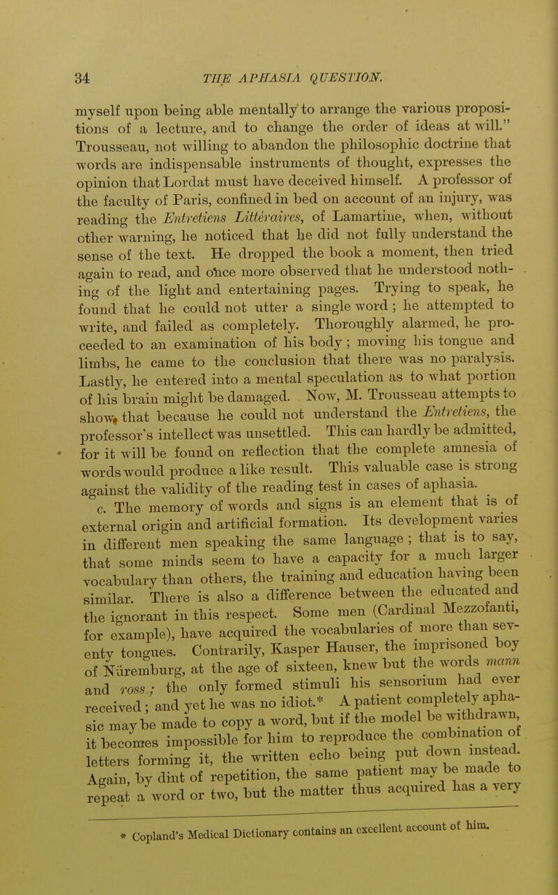 myself upon being able mentally to arrange the various proposi- tions of a lecture, and to change the order of ideas at will. Trousseau, not willing to abandon the philosophic doctrine that words are indispensable instruments of thought, expresses the opinion that Lordat must have deceived himself. A professor of the faculty of Paris, confined in bed on account of an injury, was reading the Entretiens Litteraires, of Lamartine, when, without other warning, he noticed that be did not fully understand the sense of the text. He dropped the book a moment, then tried again to read, and o\ice more observed that he understood noth- ing of the light and entertaining pages. Trying to speak, he found that he could not utter a single word ; he attempted to write, and failed as completely. Thoroughly alarmed, he pro- ceeded to an examination of his body; moving his tongue and limbs, he came to the conclusion that there was no paralysis. Lastly, he entered into a mental speculation as to what portion of his brain might be damaged. Now, M. Trousseau attempts to show, that because he could not understand the Entretiens, the professor's intellect was unsettled. This can hardly be admitted, for it will be found on reflection that the complete amnesia of words would produce a like result. This valuable case is strong against the validity of the reading test in cases of aphasia. ^ c. The memory of words and signs is an element that is of external origin and artificial formation. Its development varies in different men speaking the same language ; that is to say, that some minds seem to have a capacity for a much larger vocabulary than others, the training and education having been similar. There is also a difi^erence between the educated and the ignorant in this respect. Some men (Cardinal Mezzofanti, for example), have acquired the vocabularies of more than sev- enty tongues. Contrarily, Kasper Hauser, the imprisoned boy of Nuremburg, at the age of sixteen, knew but the words mann and TOSS; the only formed stimuli his sensorium had ever received : and yet he was no idiot.* A patient complete y apha- s c may be made to copy a word, but if the model be withdrawn it becomes impossible for him to reproduce the combination of tters forming it, the written echo being put ^own instead^ Again, by dint of repetition, the same patient may be made to fepea a word or two, but the matter thus acquired has a very * Copland's Medical Dictionary contains an excellent account of him.