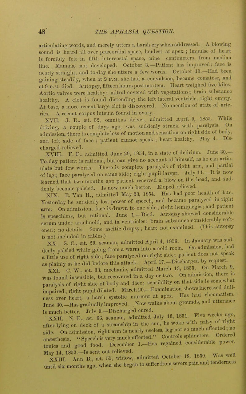 articulating words, and merely utters a liarsh cry when addressed. A blowing sound is heard all over prajcordial space, loudest at apex ; impulse of heart is forcibly felt in fifth intercostal space, nine centimeters from median line. JMammaj not developed. October 3.—Patient has improved: face is nearly straight, and to-day she utters a few words. October 10.—Had been gaining steadily, when at 3 p.jr. she had a convulsion, became comatose, and at 9 P.M. died. Autopsy, fifteen hours post mortem. Heart weighed five kilos. Aortic valves were healthy; mitral covered with vegetations; brain substance healthy. A clot is found distending the left lateral ventricle, right empty. At base, a more recent large clot is discovered. No mention of state of arte- ries. A recent corpus luteum found in ovary. XVH. J. D., ajt. 53, omnibus driver, admitted April 9, 1855. While driving, a couple of days ago, was suddenly struck with paralysis. On admission, there is complete loss of motion and sensation on right side of body, and left side of face ; patient'cannot speak; heart healthy. May 4.—Dis- charged relieved. XVni. F. F., admitted June 39, 1854, in a state of delirium. June 30.— To-day patient is rational, but can give no account of himself, as he can artic- ulate but few words. Tliere is complete paralysis of right arm, and partial of leg; face paralyzed on same side; right pupil larger. July 11.—It is now learned that two months ago patient received a blow on the head, and sud- denly became palsied. Is now much better. Eloped relieved. XIX. E. Van II., admitted May 33, 1854. Has had poor health of late. Yesterday he suddenly lost power of speech, and became paralyzed in right arm. On admission, face is drawn to one side; right hemiplegia; and patient is speechless, but rational. June l.-Died. Autopsy showed considerable serum under arachnoid, and in ventricles; brain substance considerably soft- ened; no details. Some ascitic dropsy; heart not examined. (This autopsy is not included in tables.) XX S. C, cet. 39, seaman, admitted April 4, 185C. In January was sud- denly palsied wliile going from a warm into a cold room. On admission, had a little use of right side; face paralyzed on right side; patient does not speak as plainly as he did before this attack. April 17.-Discharged by request. XXI C W., ^et. 33, mechanic, admitted March 13, 1855. On March 9, was found insensible, but recovered in a day or two. On admission, there is paralysis of right side of body and face; sensibility on that side is somewhat impaired; right pupil dilated. March 30.-Examination shows increase<l dull- ness over heart, a harsh systolic murmur at apex. Has had rheumatism. June 30.-Has gradually improved. Now walks about grounds, and utterance is much better. July 9.—Discharged cured. XXH N. E., ^t. 6G, seaman, admitted July 16, 1851. Five weeks ago after lying on deck of a steamship in the sun, he woke with palsy of riglit side. On admission, right arm is nearly useless, leg not so much affected; no anaesthesia. « Speech is very much affected. Controls sphincters Ordered tonics and good food. December l.-Has regained considerable po^^er. Mav 14 1853.—Is sent out relieved. XXlil Ann B., aet. 55, widow, admitted October 18, 1850. Was well until six months ago, when she began to suffer from severe pain and tenderness