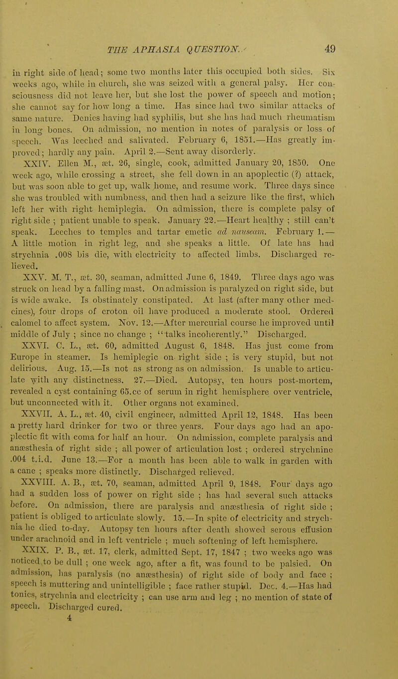 in right side of head; some two months hiter this occupied both sides. Six wcelvs ago, while in church, she was seized with a general palsy. Her con- sciousness did not leave her, but she lost the power of speech and motion; slie caunot say for how long a time. Has since had two similai- attacks of same nature. Denies Iiaving had syphilis, but she has had much rheumatism in long bones. On admission, no mention in notes of paralysis or loss of • pecch. TVas leeched and salivated. February G, 1851.—Has greatly im- l)roved; hardly any pain. April 2.—Sent away disorderly. XXIV. Ellen M., £ct. 26, single, cook, admitted January 20, 1850. One week ago, while ci'ossing a street, she fell down in an apoplectic (?) attack, but was soon able to get up, walk home, and resume work. Three days since she was troubled with numbness, and then had a seizure like the first, which left her with right hemiplegia. On admission, tlicre is complete palsy of right side ; patient imable to speak. January 22.—Heart healthy ; still can't speak. Leeches to temples and tartar emetic ad nauseam. February 1,— A little motion in right leg, and she speaks a little. Of late has had strychnia .008 bis die, with electricity to affected limbs. Discharged re- lieved. XXY. M. T., set. 30, seaman, admitted June 6, 1849. Three days ago was struck on head by a falling mast. On admission is paralyzed on right side, but is wide awake. Is obstinately constipated. At last (after many other med- cines), four drops of croton oil have produced a moderate stool. Ordered calomel to affect system. Nov. 12.—After mercurial course he improved until middle of July ; since no change ;  talks incoherently. Discharged. XXVI. C. L,, set, 60, admitted August 6, 1848. Has just come from Europe in steamer. Is hemiplegic on right side ; is very stupid, but not delirious, Aug, 15.—Is not as strong as on admission. Is unable to articu- late vith any distinctness, 27.—Died, Autopsy, ten hours post-mortem, revealed a cyst containing 65. cc of serum in right hemisphere over ventricle, but unconnected with it. Other organs not examined. XXVII. A, L,, set. 40, civil engineer, admitted April 12, 1848. Has been a pretty hard drinker for two or three years. Four days ago had an apo- plectic fit -with coma for lialf an hour. On admission, complete paralysis and anajsthesia of right side ; all power of articulation lost ; ordered strychnine .004 t.i.d. June 13.—For a month has been able to walk in garden with a cane ; speaks more distinctly. Discharged relieved. XXVIII. A. B., a;t. 70, seaman, admitted April 9, 1848. Four' days ago had a sudden loss of power on right side ; has had several such attacks /jcfore. On admission, there are paralysis and ansesthesia of right side ; patient is obliged to articulate slowly, 15,—In spite of electricity and strych- nia ho died to-day. Autopsy ten hours after dcatli showed serous effusion under arachnoid and in left ventricle ; much softening of left hemisphere, XXIX. P. B., a;t. 17, clerk, admitted Sept. 17, 1847 ; two weeks ago was noticed to be dull ; one week ago, after a fit, was found to be palsied. On admission, has paralysis (no ansesthesia) of right side of body and face ; speech is muttering and unintelligible ; face rather stupid. Dec. 4.—Has had tonics, strychnia and electricity ; can use arm and leg ; no mention of state of speech. Discharged cured. 4