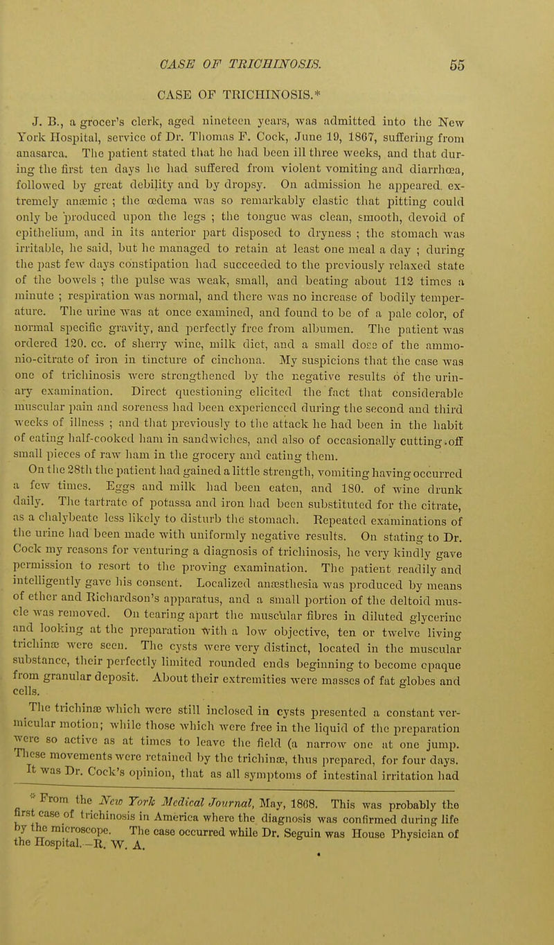 CASE OF TRICHINOSIS.* J. B., a grocer's clerk, aged nineteen years, was admitted into tlie New- York Hospital, service of Dr. Thomas F. Cock, June 19, 1867, suflering from anasarca. Tiie patient stated that he had been ill three weeks, and that dur- ing the first ten days he had suffered from violent vomiting and diarrhoea, followed by great debility and by dropsy. On admission he appeared, ex- tremely anffimic ; the oedema was so remarkably clastic that pitting could only be produced upon the legs ; the tongue was clean, smooth, devoid of epithelium, and in its anterior part disposed to dryness ; the stomach was irritable, he said, but he managed to retain at least one meal a day ; during the past few days constipation had succeeded to the previously relaxed state of the bowels ; the pulse was weak, small, and beating about 112 times a minute ; respiration was normal, and there was no increase of bodily temper- ature. The urine was at once examined, and found to be of a pale color, of normal specific gravity, and perfectly free from albumen. Tlie patient was ordered 120. cc. of sherry wine, milk diet, and a small docs of the ammo- nio-citrate of iron in tincture of cinchona. My susjjicions that the case was one of trichinosis were strengthened by the negative results of the urin- ary examination. Direct questioning elicited the fact tliat considerable muscular pain and soreness had been experienced during the second and third weeks of illness ; and tliat previously to the attack he had been in the habit of eating half-cooked ham in sandwiches, and also of occasionally cutting.off small pieces of raw ham in the grocery and eating them. On the 28tii the patient had gained a little strength, vomiting having occurred a few times. Eggs and milk had been eaten, and 180. of wine drunk daily. The tartrate of potassa and iron had been substituted for the citrate, as a chalybeate less likely to disturb the stomach. Repeated examinations of tlie urine had been made with uniformly negative results. On stating to Dr. Cock my reasons for venturing a diagnosis of trichinosis, he very kindly gave permission to resort to the proving examination. The patient readily and intelligently gave his consent. Localized ansesthcsia was produced by means of ether and Richardson's apparatus, and a small portion of the deltoid mus- cle was removed. On tearing apart tlie muscular fibres in diluted glycerine and looking at the preparation Witli a low objective, ten or twelve living trichina; were seen. Tlie cysts were very distinct, located in the muscular substance, their perfectly limited rounded ends beginning to become opaque from granular deposit. About their extremities were mosses of fat globes and cells. Tlie trichina which were still inclosed ia cysts presented a constant ver- micular motion; while those which were free in the liquid of the preparation were so active as at times to leave tlie field (a narrow one at one jump. Tlicse movements were retained by the tricliinse, thus prepared, for four days. It was Dr. Cock's opinion, that as all symptoms of intestinal irritation had  From the New York Medical Journal, May, 18C8. This was probably the first case of trichinosis in America where the diagnosis was confirmed during life by the microscope. Tlie case occurred while Dr. Seguin was House Physician of the Hospital. -R. W. A.