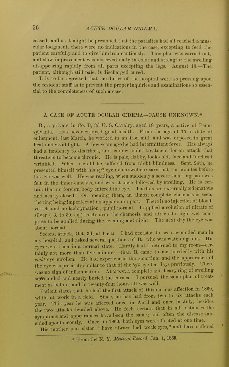 ceased, and as it might be presumed that the parasites had all readied a mus- cular lodgment, there were no indications in the case, excepting to feed the patient carefully and to give him iron cautiously. Tliis plan was carried out, and slow improvement was observed daily in color and strength; tlie swelling disappearing rapidly from all parts excepting the legs. August 13.—The patient, although still pale, is discharged cured. It is to be regretted that the duties of the hospital were so pressing upon the resident stalf as to prevent the proper inquiries and examinations so essen- tial to the completeness of such a case. A CASE OF ACUTE OCULAK (EDEMA—CAUSE UNKNOWN.* B., a private in Co. B, 3d U. S. Cavalry, aged 18 years, a native of Penn- sylvania. Has never enjoyed good health. From the age of 15 to date of enlistment, last March, he worked in an iron mill, and was exposed to great heat and vivid light. A few years ago he had intermittent fever. Has always had a tendency to diarrhcea, and is now under treatment for an attack that threatens to become chronic. He is pale, flabby, looks old, face and forehead wrinkled. When a child he suffered from night blindness. Sept. 24th, he presented himself with his left eye much swollen; says that ten minutes before his eye wasAvell. He was reading, when suddenly a severe smarting pain was felt in the inner canthus, and was at once followed by swelling. He is cer- tain that no foreign body entered the eye. The lids are externally cedematous and nearly closed. On opening them, an almost complete chemosis is seen, the ring being imperfect at its upper outer part. Tliere is no injection of blood- vessels and no laclirymation; pupil normal. I applied a solution of nitrate of silver ( 3. to 30. aq.) freely over the chemosis, and. directed a light Avet com- press to be applied during the evening and night. Tlie next day the eye was about normal. Second attack, Oct. 3d, at 1 p.m. I had occasion to see a wounded man in my hospital, and asked several questions of B., who Avas watching him. His eyes were then in a normal state. Hardly had I returned to my room—cer- tainly not more than five minutes—than B. came to me hurriedly Avith his right eye swollen. He had experienced the smarting, and the appearance of the eye was precisely similar to that of the left eye ten days previously. There was no sign of inflammation. At 3 p.m. a complete and heavy ring of swelling sufrbunded and neariy buried the cornea. I pursued the same plan of treat- ment as before, and in twenty-four hours all was Avell. Patient states that he had the first attack of this curious affection in 1860, while at work in a field. Since, he has had from two to six attacks each year. This year he Avas affected once in April and once in July, besides the two attacks detailed above. He feels certain that in all instances the symptoms and appearances have been the same; and often the disease sub- sided spontaneously. Once, in 1860, both eyes were affected at one time. His mother and sister have always had weak eyes, and have suffered * From the N. Y. Medical Record, Jan. 1,1869.