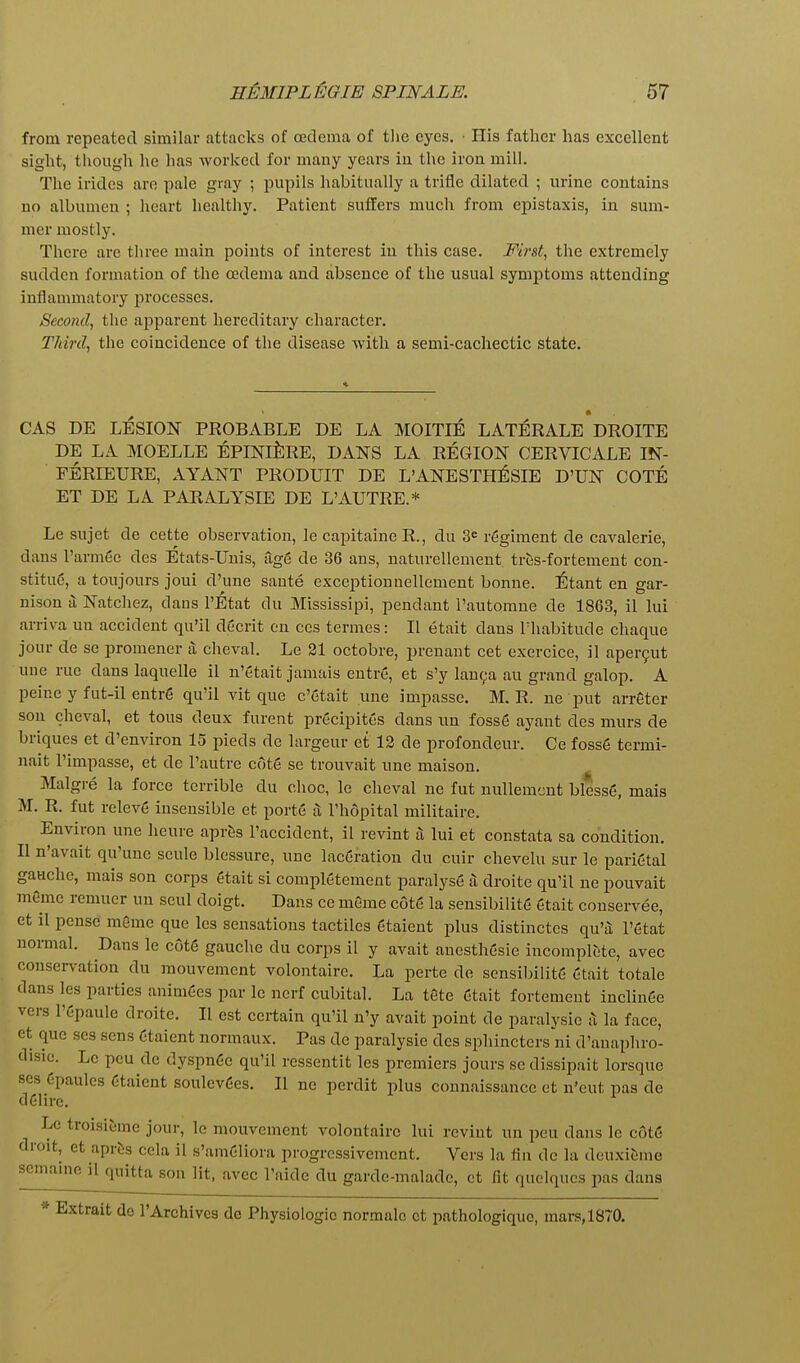 from repeated similar attacks of redema of tlie eyes. • His father has excellent sight, though he has worked for many years in the iron mill. The irides are pale gray ; pupils habitually a trifle dilated ; urine contains no albumen ; heart healthy. Patient sulfers much from cpistaxis, in sum- mer mostly. There are three main points of interest in this case. First., the extremely sudden formation of the oedema and absence of the usual symptoms attending inflammatory processes. Second, the apparent hereditary character. Third, the coincidence of the disease with a semi-cachectic state. CAS DE LESION PROBABLE DE LA MOITIE LATERALE DROITE DE LA MOELLE EPINlfeRE, DANS LA REGION CERVICALE IN- FERIEURE, AYANT PRODUIT DE L'ANESTHiSIE D'UN COTE ET DE LA PAPvALYSIE DE L'AUTRE.* Le sujet de cette observation, le capitaine R., du 3= regiment de cavalerie, dans rarmee des Etats-Unis, age de 36 ans, naturellement tr^s-fortement con- stituc, a toujours joui d'une sante exceptionnellement bonne. ^)tant en gar- nison a Natchez, dans I'Etat du Mississipi, pendant I'autorane de 1863, il lui arriva uu accident qu'il decrit en ces termes: II etait dans lhabitude chaque jour de se promener a; cheval. Le 21 octobre, prenant cet exercice, il aper9ut une rue dans laquelle il n'etait jamais entre, et s'y lan^a au grand galop. A peine y fut-il entre qu'il vit que c'etait une impasse. M. R. ne put arrfiter son cheval, et tons deux furent precipites dans nn foss6 ayant des murs de briques et d'environ 15 pieds de lavgeur et 13 de profondeur. Ce fosse termi- nait I'impasse, et de I'autre cOte se trouvait nne maison. Malgre la force terrible du choc, le cheval ne fut nullemcnt blesse, mais M. R. fut releve insensible et porte a Thopital militaire. Environ une lieure aprSs I'accident, il revint a lui et constata sa condition. II n'avait qu'une scule blessure, une lacCration du cuir chevelu sur le parietal gauche, mais son corps etait si completement paralyse a droite qu'il ne pouvait memo remuer uu seul doigt. Dans ce mGme c6t6 la sensibilite gtait conservee, ct il pense mSme que les sensations tactiles gtaient plus distinctes qu'a; I'etat normal. Dans le cdt6 gauche du corps il y avait anesthesie incomplt'te, avec conservation du mouvement volontaire. La perte de sensibilite etait totale dans les parties animees par le nerf cubital. La t6te Ctait fortement inclin6e vers I'epaule droite. II est certain qu'il n'y avait point de paralysic a la face, et que ses sens Ctaient normaux. Pas de paralysie des sphincters'ni d'anaphro- disie. Lc pcu de dyspn6e qu'il rcssentit les premiers jours se dissipait lorsque ses Cpaules Ctaient soulev6es. II ne perdit plus connaissance et n'eut pas de deiirc. Le troisieme jour, le mouvement volontaire lui revint un pen dans lc cot6 droit, et aprcis cela il s'amGliora progressivemcnt. Vers la fin de la deuxibme seinaine il quitta son lit, avec I'aide du garde-malade, et fit quelqucs pas dans * Extrait do I'Archivcs de Physiologic normalc ct pathologiquc, mars, 1870.