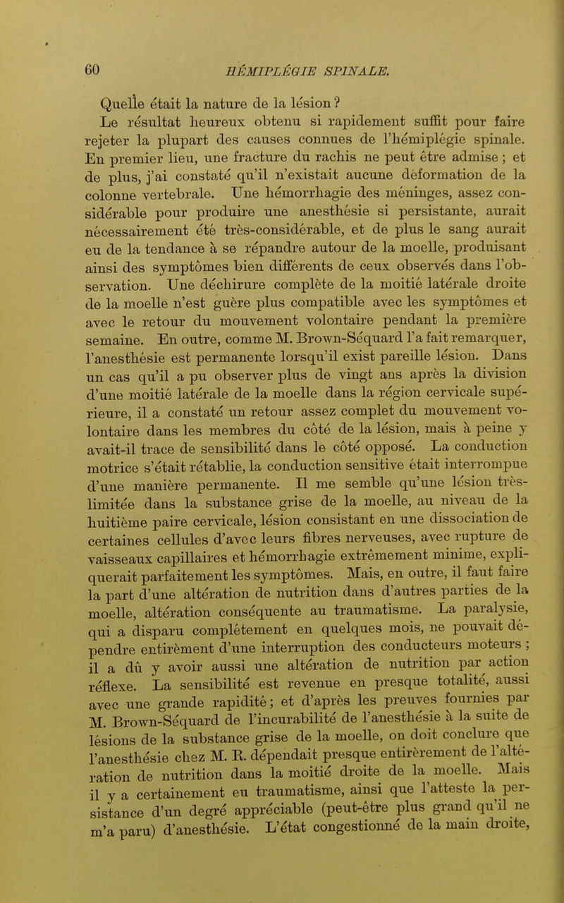 Quelle etait la nature de la lesion ? Le resultat lieureux obtenu si rapidement suffit pour faire rejeter la plupart des causes connues de I'hemiplegie spinale. En premier lieu, une fracture du rachis ne pent etre admise ; et de plus, j'ai constate qu'il n'existait aucune deformation de la colonne vertebrale. Une liemorrhagie des meninges, assez con- siderable pour produire une anesthesie si persistante, aurait necessairement ete tres-considerable, et de plus le sang aurait eu de la tendance a se repandre autour de la moelle, produisant ainsi des symptomes bien differents de ceux observes dans I'ob- servation. Une dechirure complete de la moitie laterale droite de la moelle n'est guere plus compatible avec les symptomes et avec le retour du mouvement volontaire pendant la premiere semaine. En outre, comme M. Brown-Sequard I'a fait remarquer, ranesthesie est permanente lorsqu'il exist pareille lesion. Dans un cas qu'il a pu observer plus de vingt ans apres la division d'une moitie laterale de la moelle dans la region cervicale supe- rieure, il a constate un retour assez complet du mouvement vo- lontaire dans les membres du cote de la lesion, mais a peine y avait-il trace de sensibilite dans le cote oppose. La conduction motrice s'etait retablie, la conduction sensitive etait interrompue d'une maniere permanente. II me semble qu'une lesion tres- limitee dans la substance grise de la moelle, au niveau de la huitieme paire cervicale, lesion consistant en une dissociation de certaines cellules d'avec leurs fibres nerveuses, avec rupture de vaisseaux capillaires et bemorrhagie extremement minime, expli- querait parfaitement les symptomes. Mais, en outre, il faut faire la part d'une alteration de nutrition dans d'autres parties de la moelle, alteration consequente au traumatisme. La paralysie, qui a disparu completement en quelques mois, ne pouvait de- pendre entir^ment d'une interruption des conducteurs moteurs ; il a du y avoir aussi une alteration de nutrition par action reflexe. La sensibilite est revenue en presque totalite', aussi avec une grande rapidite; et d'apres les preuves fournies par M. Erown-Sequard de I'incurabilite de I'anestlie'sie a la suite de lesions de la substance grise de la moelle, on doit conclure que I'anesthesie chez M. K. de'pendait presque entirc^rement de I'alte- ration de nutrition dans la moitie droite de la moelle. Mais il y a certainement eu traumatisme, ainsi que I'atteste la per- sistance d'un degre appreciable (peut-etre plus grand qu'il ne m'a paru) d'anesthesie. L'etat congestionne de la mam droite,