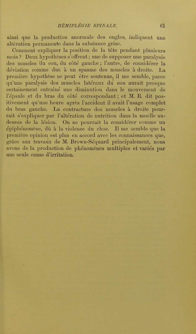 ainsi que la production anormale des ongles, indiquent une alteration permanente dans la substance grise. Comment expliquer la position de la tete pendant plusieurs mois ? Deux hypotheses s'offrent; une de supposer une paralysie des muscles 'du cou, du cote gauclie; I'autre, de considerer la deviation comme due a un spasme des muscles a droite. La premiere liypothese ne pent etre soutenue, il me semble, j)arce qu'une paralysie des muscles lateraux du cou aurait presque cerfcainement entraine une diminution dans le mouvement de I'epaule et du bras du cote correspondant; et M. K. dit pos- itivement qu'une lieure apres 1'accident il avait I'usage complet du bras gauclie. La contracture des muscles a droite pour- rait s'expliquer par 1'alteration de nutrition dans la moelle au- dessus de la lesion. On ne pourrait la considerer comme un epiplienomene, du a la violence du clioc. II me semble que la premiere opinion est plus en accord avec les connaissances que, grace aux travaux de M. Brown-Sequard principalement, nous avons de la production de phenom^nes multiples et varies par une seule cause d'irritation.