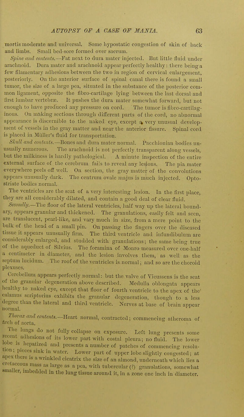 mortis motlerate ancT universal. Some liyjjostatic congestion of skin of back and limbs. Small bed-sore formed over sacrum. Spine and contents.—Fat next to dura mater injected. But little fluid under arachnoid. Dura mater and arachnoid appear perfectly hcaltiiy: tliere being a few filamentary adhesions between the two in region of cervical enlargement, posteriorly. On the anterior surface of spinal canal thei'e is found a small tumor, the size of a large pea, situated in the substance of the i)osterior com- mon ligament, ojjposite the fibro-cartilage lying between the last dorsal and first lumbar vertebra;. It pushes the dura mater somewhat forward, but not enougii to have produced any pressure on cord. Tlie tumor is fibro-cartilag- inous. On making sections through different parts of the cord, no abnormal appearance is discernible to the naked eye, except a, very unusual develop- ment of vessels in the gray matter and near the anterior fissure. Spinal cord is placed in Miiller's fluid for transportation. Skull and contents.—Bones and dura mater normal. Pacchionian bodies un- usually numerous. Tlic arachnoid is not perfectly trans])arent along vessels, but the milkiuess is hardly patliological. A minute inspection of the entire external surface of the cerebrum fails to reveal any lesjions. The pia mater everywliere peels off well. On section, the gray matter of the convolutions appears unusually dark. The centrum ovale majus is much injected. Opto- striate bodies normal. The ventricles are the seat of a very interesting lesion. In the first place, they are all considerably dilated, and contain a good deal of clear fluid. Secondl)/.—The floor of the lateral ventricles, half way up tlie lateral bound- ary, appears granular and thickened. The granulations, easily felt and seen, are translucent, pearl-like, and vary much in size, from a mere point to the bulk of the head of a small pin. On passing the fingers over the diseased tissue it appears unusually firm. The third ventricle and iufundibulum are considerably enlarged, and studded with granulations; the same being true of tiie aqueduct of Silvius. The foramina of Monro measured over one-half a centimeter in diameter, and the lesion involves them, as well as the septum lucidum. Tlie roof of tlio ventricles is normal; and so are the choroid plexuses. Ccrcljcllum appears perfectly normal: but the valve of Vieussens is the seat of tiie granular degeneration above described. Medulla oblongata appears hcaltliy to naked eye, except that floor of fourth ventricle to the apex of the' calamus scriptorius exliibits the granular degeneration, though to a less degree than the lateral and third ventricle. Nerves at base of brain appear normal. T/torax and contents.—Heart normal, contracted; commencing atheroma of arch of aorta. Tiic lungs do not fully collapse on exposure. Left lung presents some I'cccnt adhesions of its lower part with costal pleura; no fluid. The lower lobe Js licpatized and presents a number of patches of commencing resolu- tion; pieces sink in water. Lower part of upper lobe slightly congested; at apcxtlicre is a wrinkled cicatrix the size of an almond, underneath which lies a cretaceous mass as largo as a pea, with tubercular (?) granulations, somewhat smaller, imbedded in tlie lung tissue around it, in a zone one inch in diameter.