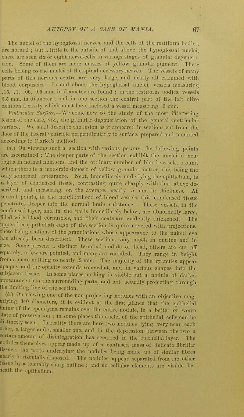 Tlio nuclei of the lu'poglossal nerves, and the cells of the restifonn bodies, are normal ; but a little to the outside of and above the hypoglossal nuclei, there are seen six or eight nerve-cells in varioys stages of granular degenera- tion. Some of them arc mere masses of yellow granular pigment. Tliese cells belong to the nuclei of the spinal accessory nerves. The vessels of many parts of this nervous centre are very large, and nearly all crammed witli blood corpuscles. In and about the hypoglossal nuclei, vessels measuring .15, .1, .06, 0.5 mm. in diameter are found ; in the restiform bodies, vessels 0.5 mm. in diameter ; and in one section the central part of tlie left olive exhibits a cavity which must liave inclosed a vessel measuring .3 mm. Ventricular Surface.—We come now to the study of the most iflteresting lesion of the cane, viz., the granular degeneration of the general ventricular su)-face. We sliall describe the lesion as it appeared in sections cut from the floor of the lateral ventricle perpendicularly to surface, prepared and mounted according to Clarke's method. (ri!.) On viewing such a section with various powers, the following points are ascertained : The deeper parts of tlie section exhibit the nuclei of neu- roglia in normal numbers, and the ordinary number of blood-vessels, around which there is a moderate deposit of yellow granular matter, this being the only abnormal appearance. Next, immediately underlying the epithelium, is a layer of condensed tissue, contrasting quite sharply with that above de- scribed, and measuring, on the average, nearly .5 mm. in thickness. At several points, in the neigliborhood of blood-vessels, this condensed tissue penetrates deeper into the normal brain substance. These vessels, in the condensed layer, and in tlie parts immediately below, are abnormally large, filled Avith blood corpuscles, and their coats are evidently thickened. The upper free (epithelial) edge of the section is quite covered Avitli projections, these being sections of the granulations whose appearance to the naked eye has already been described. These sections vary much in outline and in size. Some present a distinct terminal nodule or head, others are cut off squarely, a few are pointed, and many are rounded. They range in height from a mere nothing to nearly .3 mm. The majority of the granules appear opaque, and the opacity extends somewhat, and in various shapes, into the subjacent tissue. In some places notliing is visible but a nodule of darker appearance than the surrounding parts, and not actually projecting through the limiting line of the section. i (&.) On viewing one of the non-projecting nodules with an objective mag- fiifying 340 diameters, it is evident at the first glance that the epithelial lining of tlie ependyma remains over the entire nodule, in a better or worse state of preservation ; in some places the nuclei of the epithelial cells can be distinctly seen. In reality there are here two nodules lying very near each Dther, a larger and a smaller one, and in the depression between the two a certain amount of disintegration has occurred in the epithelial layer. The nodules themselves appear made up of a confused mass of delicate fibrillar tissue ; the parts underlying the nodules being made up of similar fibres nearly horizontally disposed. The nodules appear separated from the other tissue by a tolerably sharp outline ; and no cellular elements arc visible be- leath the epithelium.