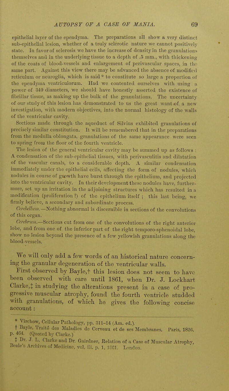 epithelial layer of the opeudyma. The preparations all show a very distinct sub-epithelial lesion, whether of a truly sclerotic nature we cannot positively state. In favor of sclerosis we have the increase of density in the graniilationn themselves and in the underlying tissue to a depth of .5 mm., with thickening of the coats of blood-vessels and enlargement of jjerivascular sjiaccs, in th same part. Against this view there may be advanced the absence of modified reticulum or neuroglia, which is said* to constitute so large a proportion of the ependyma ventriculorum. Had we contented ourselves witli using a, power of 340 diameters, we should have honestly asserted the existence of fibrillar tissue, as making up tlie bulk of the granulations. The uncertainty of our study of this lesion has demonstrated to us the great want of. a new- investigation, with modern objectives, into the normal histology of the walls of the ventricular cavity. Sections made through the aqueduct of Silvius exhibited granulatifms of precisely similar constitution. It will be remembered that in the preparations from the medulla oblongata, granulations of the same appearance were seen to spring from the floor of the fourth ventricle. The lesion of the general ventricular cavity may be summed as follows : A condensation of the sub-epithelial tissues, with perivasculitis and dilatation of the vascular canals, to a considerable depth. A similar condensation immediately under the epithelial cells, affecting the form of nodules, which nodules in course of gi^wth have burst through the epithelium, and projected into tlie ventricular cavity. In their development these nodules have, furthei- more, set up an irritation in the adjoining structures which has resulted in a modification (proliferation ?) of the epithelium itself ; this last being, we firmly believe, a secondary and subordinate process. Cerebellum.—Nothing abnormal is discernible in sections of the convolutions of this organ. CW^rwH!.—Sections cut from one of the convolutions of the right anterior lobe, and from one of the inferior part of the right temporo-sphenoidal lobe, show no lesion beyond the presence of a few yellowish granulations along the blood-vessels. We will only add a few words of an historical nature concern- ing the granular degeneration of the ventricular walls. First observed by Bayle,t this lesion does not seem to have been observed with care until 1861, when Dr. J. Lockhart Clarke,t in studying the alterations present in a case of pro- gressive muscular atrophy, found the fourth ventricle studded with granulations, of which he gives the following concise account: * Virchow, Cellular Patliology, pp. 311-14 (Am. cd.). t Baylo, Traite dcs Maladies do Corveau et de ses Membranes. Paris, 1820, p. 4G4. (Quoted by Clarke.) X Dr. J. L. Clarke and Dr. Gairdnor, Relation of a Case of Muscular Atrophy, Bcale's Archives of Medicine, vol. iii. p. 1, IGGl. London.