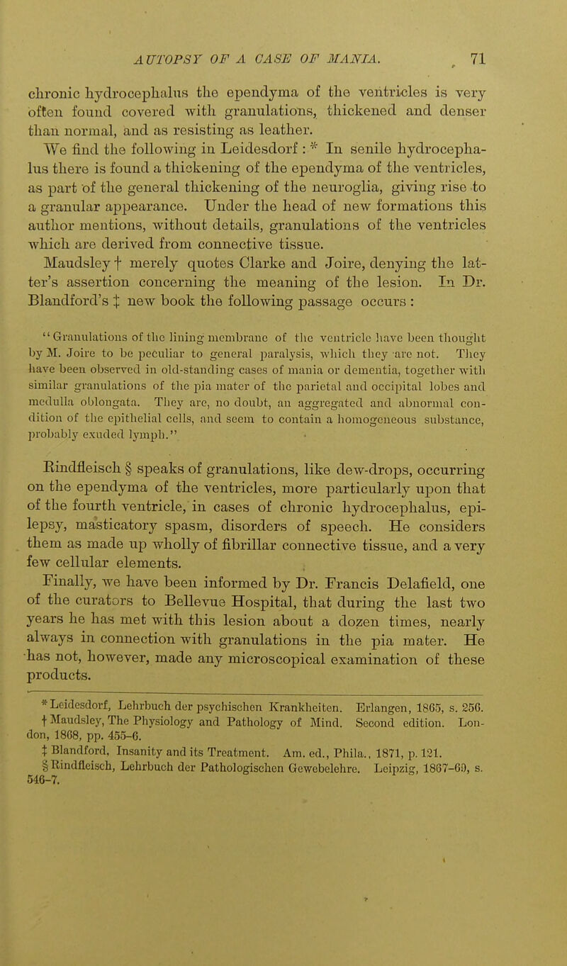 chronic hydrocephalus the ependyma of the ventricles is very often found covered with granulations, thickened and denser than normal, and as resisting as leather. We find the following in Leidesdorf : ^ In senile hydrocepha- lus there is found a thickening of the ependyma of the ventricles, as part of the general thickening of the neuroglia, giving rise to a granular appearance. Under the head of new formations this author mentions, without details, granulations of the ventricles which are derived from connective tissue. Maudsley f merely quotes Clarke and Joire, denying the lat- ter's assertion concerning the meaning of the lesion. In Dr. Blandford's X new book the following passage occurs : Granulations of the lining membrane of the ventricle liave been thought by M. Joire to be peculiar to general paralysis, which they are not. Tliey have been observed in old-standing cases of mania or dementia, together with similar granulations of the pia mater of the parietal and occipital lobes and medulla oblongata. They are, no doubt, an aggregated and abnormal con- dition of tlie epithelial cells, and seem to contain a homogeneous substance, probably exuded lymph. Kindfleisch § speaks of granulations, like dew-drops, occurring on the ependyma of the ventricles, more particularly upon that of the fourth ventricle, in cases of chronic hydrocephalus, epi- lepsy, masticatory spasm, disorders of speech. He considers them as made up wholly of fibrillar connective tissue, and a very few cellular elements. Finally, we have been informed by Dr. Francis Delafield, one of the curators to Bellevue Hospital, that during the last two years he has met with this lesion about a dozen times, nearly always in connection with granulations in the pia mater. He •has not, however, made any microscopical examination of these products. * Leidesdorf, Lehrbuch der psychischon Krankheiten. Erlangen, 1865, s. 256. \ Maudsley, The Physiology and Pathology of Mind. Second edition. Lon- don, 1868, pp. 455-6. X Blandford, Insanity and its Treatment. Am. ed., Phila.. 1871, p. 131. gUindflcisch, Lehrbuch der Pathologischen Gewebelehre. Leipzig, 1867-60, s. 546-7.