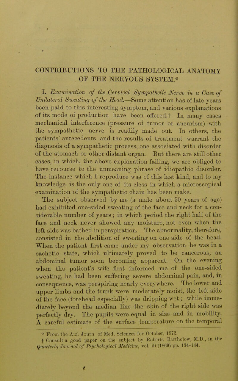 CONTRIBUTIONS TO THE PATHOLOGICAL ANATOMY OF THE NERVOUS SYSTEM.* I. Examination of the Cervical Sympathetic Nerve in a Case of Unilateral Siveating of the Head.—Some attention has of late years been paid to this interesting symptom, and various explanations of its mode of production have been offered.t In many cases mechanical interference (pressure of tumor or aneurism) with the sympathetic nerve is readily made out. In others, the patients' antecedents and the results of treatment warrant the diagnosis of a sympathetic process, one associated with disorder of the stomach or other distant organ. But there are still other cases, in which, the above explanation failing, we are obliged to have recourse to the unmeaning phrase of idiopathic disorder. The instance which I reproduce was of this last kind, and to my knowledge is the only one of its class in which a microscopical examination of the sympathetic chain has been make. The subject observed by me (a male about 50 years of age) had exhibited one-sided sweating of the face and neck for a con- siderable number of years; in which period the right half of the face and neck never showed any moisture, not even when the left side was bathed in perspiration. The abnormality, therefore, consisted in the abolition of sweating on one side of the head. When the patient first came under my observation he was in a cachetic state, which ultimately proved to be cancerous, an abdominal tumor soon becoming apjDarent. On the evening when the patient's wife first informed me of the one-sided sweating, he had been suffering severe abdominal pain, and, in consequence, was perspiring nearly everywhere. The lower and upper limbs and the trunk were moderately moist, the left side of the face (forehead especially) was dripping Avet; while imme- diately beyond the median line the skin of the right side was perfectly dry. The pupils were equal in size and in mobility. A careful estimate of the surface temperature on the temporal <  From tlio Am. JDiirn. of Med. Sciences for October, 1872. I Consult a good paper on the subject by Roberts Bartholow, M.D., in the Quarterly Journal of Psychological Medicine, vol. iii.(1869) pp. 134-144.