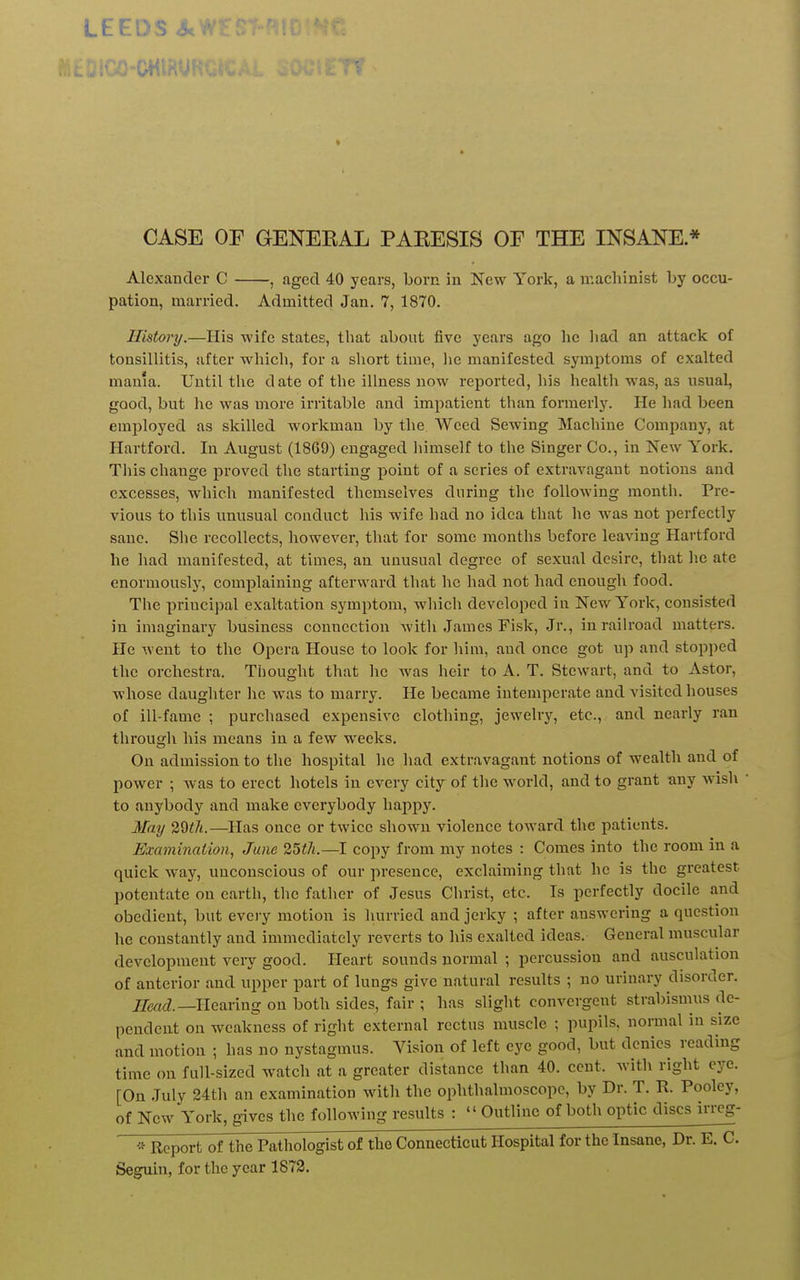 LEEDS S<:' CASE OF GENEEAL PAEESIS OF THE INSANE * Alexander C , .aged 40 years, born in New York, a machinist by occu- pation, married. Admitted Jan. 7, 1870. History.—His wife states, that about five years ago he liad an attack of tonsillitis, after which, for a short time, lie manifested symptoms of exalted mama. Until the date of the illness now reported, his health was, as usual, good, but he was more irritable and impatient than formerly. He had been employed as skilled workman by the Weed Sewing Machine Company, at Hartford. In August (18G9) engaged liimself to the Singer Co., in New York. Tliis change proved the starting point of a series of extravagant notions and excesses, which manifested themselves during the following month. Pre- vious to this unusual conduct his wife had no idea that lie was not perfectly sane. She recollects, however, that for some months before leaving Hartford he had manifested, at times, an unusual degree of sexual desire, tliat he ate enormously, complaining afterward that he had not had enough food. The priucipal exaltation symptom, wliich developed in New York, consisted in imaginary business connection with James Fisk, Jr., in railroad matters. He went to the Opera House to look for him, and once got up and stopped the orchestra. Thought that lie was heir to A. T. Stewart, and to Astor, whose daughter lie was to marry. He became intemperate and visited houses of ill-fame ; purchased expensive clothing, jewelry, etc., and nearly ran through his means iu a few weeks. On admission to the hospital he liad extravagant notions of wealth and of power ; was to erect hotels in every city of the world, and to grant any Avish ■ to anybody and make everybody happy. May 2Qth.—Has once or twice shown violence toward the patients. Examination, June 25t7i.—I copy from my notes : Comes into the room in a quick way, unconscious of our presence, exclaiming that he is the greatest potentate on earth, tlie father of Jesus Clirist, etc. Is perfectly docile and obedient, but eveiy motion is hurried and jerky ; after answering a question he constantly and immediately reverts to his exalted ideas. General muscular development veiy good. Heart sounds normal ; percussion and ausculation of anterior and upper part of lungs give natural results ; no urinary disorder. Head.—Heaving on both sides, fair ; has slight convergent strabismus de- pendent on weakness of right external rectus muscle ; pupils, normal in size and motion ; has no nystagmus. Vision of left eye good, but denies reading time on full-sized watch at a greater distance than 40. cent, with right eye. [On July 24th an examination with the ophthalmoscope, by Dr. T. R. Pooley, of New York, gives the following results :  Outline of both optic discs irrcg- Report of the Pathologist of the Connecticut Hospital for the Insane, Dr. E. C. Seguin, for the year 1872.