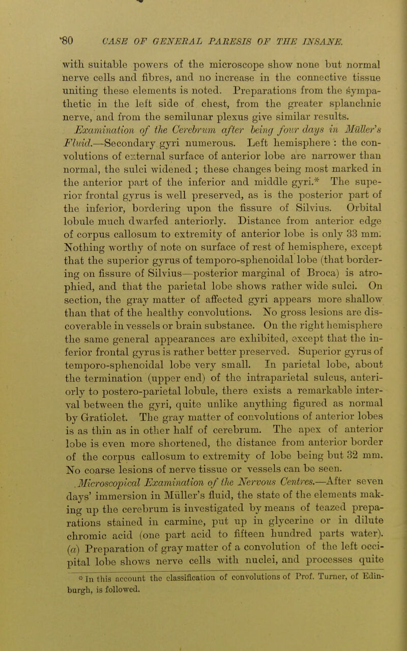 with suitable powers of the microscope show none but normal nerve cells and fibres, and no increase in the connective tissue uniting these elements is noted. Preparations from the sympa- thetic in the left side of chest, from the greater splanchnic nerve, and from the semilunar plexus give similar results. Examination of the Cerebrum after being four days in MiiUer's Fluid.—Secondary gyri numerous. Left hemisphere : the con- volutions of eiiternal surface of anterior lobe are narrower than normal, the sulci widened ; these changes being most marked in the anterior part of the inferior and middle gyri.* The supe- rior frontal gyrus is well preserved, as is the posterior part of the inferior, bordering upon the fissure of Silvius. Orbital lobule much dwarfed anteriorly. Distance from anterior edge of corpus callosum to extremity of anterior lobe is only 33 mm. Nothing worthy of note on surface of rest of hemisphere, except that the superior gyrus of temporo-sphenoidal lobe (that border- ing on fissure of Silvius—posterior marginal of Broca) is atro- phied, and that the parietal lobe shows rather wide sulci. On section, the gray matter of affected gyri appears more shallow than that of the healthy convolutions. No gross lesions are dis- coverable in vessels or brain substance. On the right hemisphere the same general appearances are exhibited, except that the in- ferior frontal gyrus is rather better preserved. Superior gyrus of temporo-sphenoidal lobe very small. In parietal lobe, about the termination (upper end) of the intraparietal sulcus, anteri- orly to postero-parietal lobule, there exists a remarkable inter- val between the gyri, quite unlike anything figured as normal by Gratiolet. The gray matter of convolutions of anterior lobes is as thin as in other half of cerebrum. The apex of anterior lobe is even more shortened, the distance from anterior border of the corpus callosum to extremity of lobe being but 32 mm. No coarse lesions of nerve tissue or vessels can be seen. .Microscopical Examination of tJie Nervous Centres.—^After seven days' immersion in Miiller's fluid, the state of the elements mak- ing up the cerebrum is investigated by means of teazed prepa- rations stained in carmine, put up in glycerine or in dilute chromic acid (one part acid to fifteen hundred parts water), (a) Preparation of gray matter of a convolution of the left occi- pital lobe shows nerve cells with nuclei, and processes quite •• In this account the classification of convolutions of Prof. Turner, of Edin- burgh, is followed.