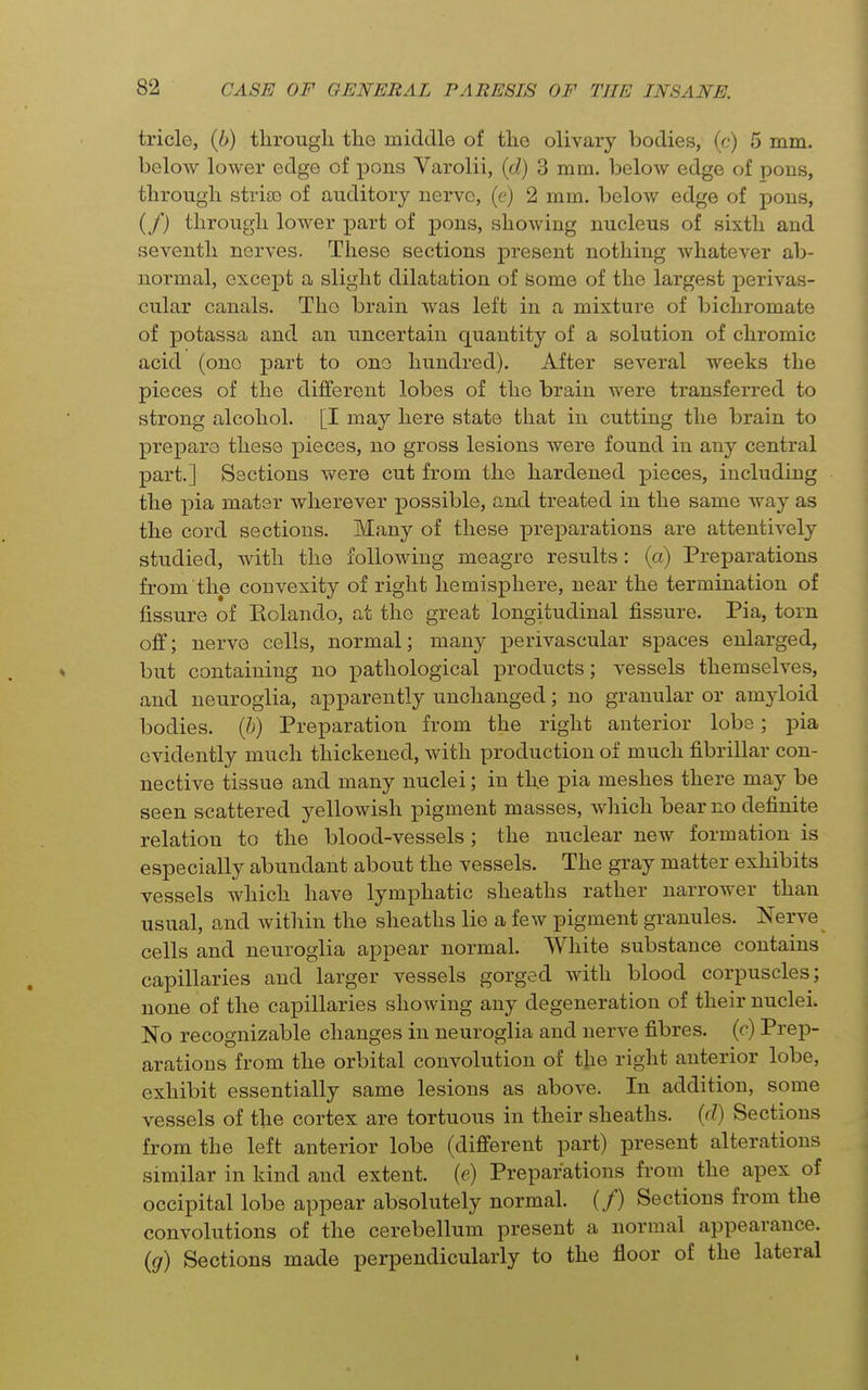 tricle, {b) through the middle of the olivary bodies, (r/) 5 mm. below lower edge of pons Varolii, {d) 3 mm. below edge of pons, through striso of auditory nerve, (e) 2 mm. below edge of pons, (/) through lower part of pons, showing nucleus of sixth and seventh nerves. These sections present nothing whatever ab- normal, except a slight dilatation of some of the largest perivas- cular canals. The brain was left in a mixture of bichromate of potassa and an uncertain quantity of a solution of chromic acid (one part to ono hundred). After several weeks the pieces of the different lobes of the brain were transferred to strong alcohol. [I may here state that in cutting the brain to prepare these pieces, no gross lesions were found in any central part.] Sections v\^ere cut from the hardened pieces, including the pia mater wherever possible, and treated in the same way as the cord sections. Many of these preparations are attentively studied, with the following meagre results: (a) Preparations from the convexity of right hemisphere, near the termination of fissure of Eolando, at the great longitudinal fissure. Pia, torn off; nerve cells, normal; many perivascular spaces enlarged, but containing no pathological products; vessels themselves, and neuroglia, apparently unchanged; no granular or amyloid bodies, {h) Preparation from the right anterior lobe; pia evidently much thickened, with production of much fibrillar con- nective tissue and many nuclei; in the pia meshes there may be seen scattered yellowish pigment masses, which bear no definite relation to the blood-vessels; the nuclear new formation is especially abundant about the vessels. The gray matter exhibits vessels which have lymphatic sheaths rather narrower than usual, and within the sheaths lie a few pigment granules. Nerve cells and neuroglia appear normal. White substance contains capillaries and larger vessels gorged with blood corpuscles; none of the capillaries showing any degeneration of their nuclei. No recognizable changes in neuroglia and nerve fibres, (c) Prep- arations from the orbital convolution of the right anterior lobe, exhibit essentially same lesions as above. In addition, some vessels of the cortex are tortuous in their sheaths, {d) Sections from the left anterior lobe (different part) present alterations similar in kind and extent, (e) Preparations from the apex of occipital lobe appear absolutely normal. (/) Sections from the convolutions of the cerebellum present a normal appearance. {g) Sections made perpendicularly to the floor of the lateral I