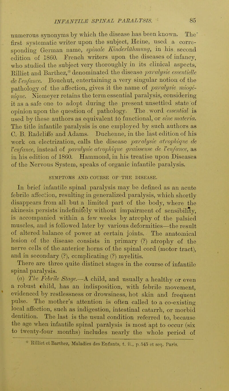 numerous synonyms by which the disease has been known. The* first systematic writer upon the subject, Heine, used a corre- sponding German name, spinale Kinderlahmung, in his second edition of 1860. French writers upon the diseases of infancy, who studied the subject very thoroughly in its clinical aspects, Eilliet and Barthez,'- denominated the disease paralysie essentielle de Venfance. Bouchut, entertaining a very singular notion of the pathology of the affection, gives it the name of paralysie miocje- nique. Niemeyer retains the term essential paralysis, considering it as a safe one to adopt during the present unsettled state of opinion upon the question of pathology. The word essential is used by these authors as equivalent .t6 functional, or sine materia. The title infantile paralysis is one employed by such authors as C. B. Eadcliffe and Adams. Duchenne, in the last edition of his work on electrization, calls the disease paralysie atropMque de Venfance, instead of paralysie atrophiqiie graisseuse de Venfance, as in his edition of 1860. Hammond, in his treatise upon Diseases of the Nervous System, speaks of organic infantile paralysis. SYMPTOMS AND COUESE OF' THE DISEASE. In brief infantile spinal paralysis may be defined as an acute febrile affection, resulting in generalized paralysis, which shortly disappears from all but a limited part of the body, where the akinesis persists indefinitely without impairment of sensibility, is accompanied within a few weeks by atrophy of the palsied muscles, and is followed later by various deformities—the result of altered balance of power at certain joints. The anatomical lesion of the disease consists in primary (?) atrophy of the nerve cells of the anterior horns of the spinal cord (motor tract), and in secondary (?), complicating (?) myelitis. There are three quite distinct stages in the course of infantile spinal paralysis. (a) The Febrile Stage.—A child, and usually a healthy or even a robust child, has an indisposition, with febrile movement, evidenced by restlessness or drowsiness, hot skin and frequent pulse. The mother's attention is often called to a co-existing local affection, such as indigestion, intestinal catarrh, or morbid dentition. The last is the usual condition referred to, because the age when infantile spinal paralysis is most apt to occur (six to twenty-four months) includes nearly the whole period of RillietctBarthez, Maladies desEnfants, t. ii., p. 545 ot seq. Paris.