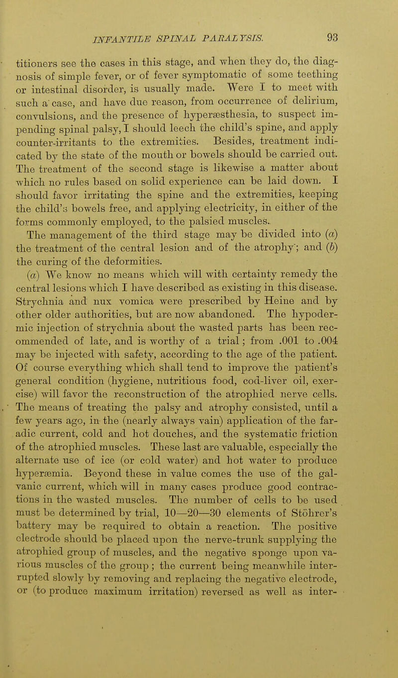 titioners see the cases in tliis stage, and when they do, the diag- nosis of simple fever, or of fever symptomatic of some teething or intestinal disorder, is usually made. Were I to meet with such a' case, and have due reason, from occurrence of delirium, convulsions, and the presence of hyperaesthesia, to suspect im- pending spinal palsy, I should leech the child's spine, and apply counter-irritants to the extremities. Besides, treatment indi- cated by the state of the mouth or bowels should be carried out. The treatment of the second stage is likewise a matter about which no rules based on solid experience can be laid down. I should favor irritating the spine and the extremities, keeping the child'y bowels free, and applying electricity, in either of the forms commonly employed, to the palsied muscles.. The management of the third stage may be divided into (a) the treatment of the central lesion and of the atrophy; and (b) the curing of the deformities. (a) We know no means which will with certainty remedy the central lesions which I have described as existing in this disease. Strychnia and nux vomica were prescribed by Heine and by other older authorities, but are now abandoned. The hypoder- mic injection of strychnia about the wasted parts has been rec- ommended of late, and is worthy of a trial; from .001 to .004 may be injected with safety, according to the age of the patient. Of coxirse everything which shall tend to improve the patient's general condition (hygiene, nutritious food, cod-liver oil, exer- cise) will favor the reconstruction of the atrophied nerve cells. The means of treating the palsy and atrophy consisted, until a few years ago, in- the (nearly always vain) application of the far- adic current, cold and hot douches, and the systematic friction of the atrophied muscles. These last are valuable, especially the alternate use of ice (or cold water) and hot water to produce hypersemia. Beyond these in value comes the use of the gal- vanic current, which will in many cases produce good contrac- tions in the wasted muscles. The number of cells to be used must be determined by trial, 10—20—30 elements of Stohrer's battery may be required to obtain a reaction. The positive electrode should be placed upon the nerve-trunk supplying the atrophied group of muscles, and the negative sponge upon va- rious muscles of the group ; the current being meanwhile inter- rupted slowly by removing and replacing the negative electrode, or (to produce maximum irritation) reversed as well as inter- I