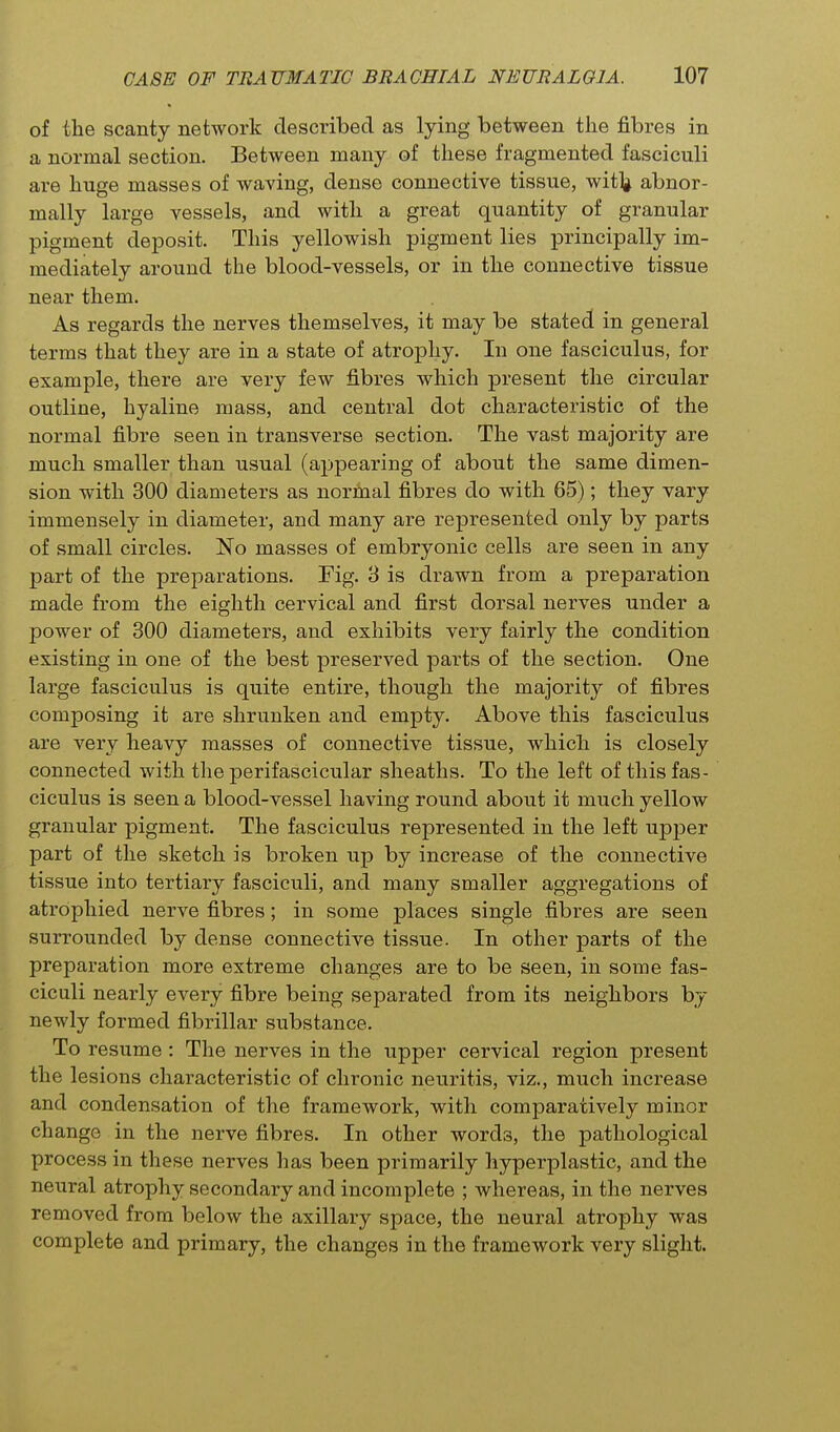 of the scanty network described as lying between the fibres in a normal section. Between many of these fragmented fasciculi are huge masses of waving, dense connective tissue, wit]^ abnor- mally large vessels, and with a great quantity of granular pigment deposit. This yellowish pigment lies principally im- mediately around the blood-vessels, or in the connective tissue near them. As regards the nerves themselves, it may be stated in general terms that they are in a state of atrophy. In one fasciculus, for example, there are very few fibres which present the circular outline, hyaline mass, and central dot characteristic of the normal fibre seen in transverse section. The vast majority are much smaller than usual (appearing of about the same dimen- sion with 300 diameters as normal fibres do with 65); they vary immensely in diameter, and many are represented only by parts of small circles. No masses of embryonic cells are seen in any part of the preparations. Fig. 3 is drawn from a preparation made from the eighth cervical and first dorsal nerves under a power of 300 diameters, and exhibits very fairly the condition existing in one of the best preserved parts of the section. One large fasciculus is quite entire, though the majority of fibres composing it are shrunken and empty. Above this fasciculus are very heavy masses of connective tissue, which is closely connected with the perifascicular sheaths. To the left of this fas- ciculus is seen a blood-vessel having round about it much yellow granular pigment. The fasciculus represented in the left U23j)er part of the sketch is broken up by increase of the connective tissue into tertiary fasciculi, and many smaller aggregations of atrophied nerve fibres; in some places single fibres are seen surrounded by dense connective tissue. In other parts of the preparation more extreme changes are to be seen, in some fas- ciculi nearly every fibre being separated from its neighbors by newly formed fibrillar substance. To resume: The nerves in the upper cervical region present the lesions characteristic of chronic neuritis, viz., much increase and condensation of the framework, with comparatively minor change in the nerve fibres. In other words, the pathological process in these nerves has been primarily hyperplastic, and the neural atrophy secondary and incomplete ; whereas, in the nerves removed from below the axillary space, the neural atrophy was complete and primary, the changes in the framework very slight.