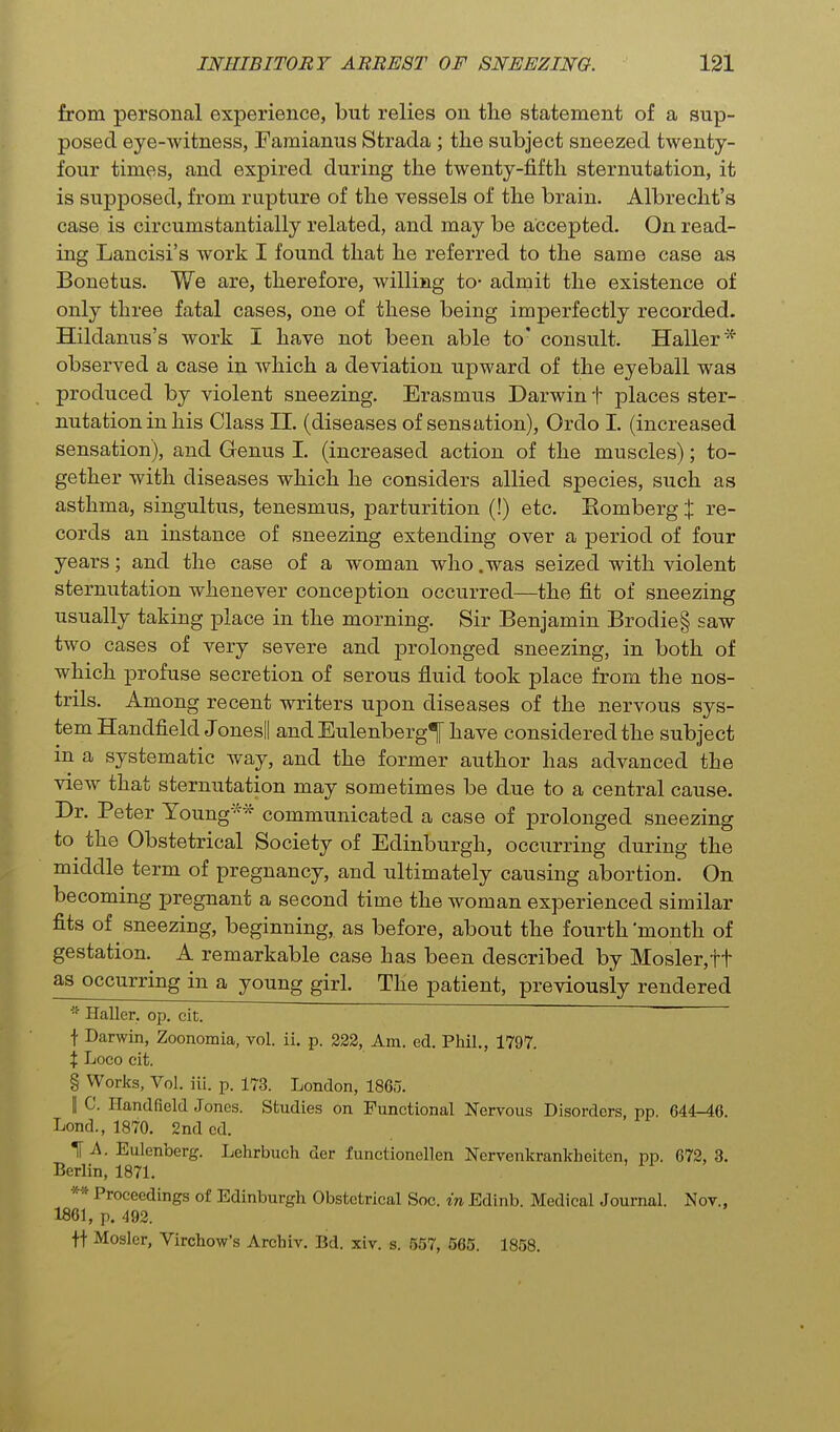 from personal experience, but relies on the statement of a sup- posed eye-witness, Famianus Strada ; the subject sneezed twenty- four times, and expired during the twenty-fifth sternutation, it is supposed, from rupture of the vessels of the brain. Albrecht's case is circumstantially related, and may be accepted. On read- ing Lancisi's work I found that he referred to the same case as Bonetus. We are, therefore, willing to- admit the existence of only three fatal cases, one of these being imperfectly recorded. Hildanus's work I have not been able to' consult. Haller* observed a case in which a deviation upward of the eyeball was produced by violent sneezing. Erasmus Darwin t places ster- nutation in his Class II. (diseases of sensation), Ordo I. (increased sensation), and Genus I. (increased action of the muscles); to- gether with diseases which he considers allied species, such as asthma, singultus, tenesmus, parturition (!) etc. Komberg % re- cords an instance of sneezing extending over a period of four years; and the case of a woman who .was seized with violent sternutation whenever conception occurred—the fit of sneezing usually taking place in the morning. Sir Benjamin Brodie§ saw two cases of very severe and j)rolonged sneezing, in both of which profuse secretion of serous fluid took place from the nos- trils. Among recent writers upon diseases of the nervous sys- tem Handfield Jonesll and EulenbergT have considered the subject in a systematic Avay, and the former author has advanced the view that sternutation may sometimes be due to a central cause. Dr. Peter Young* communicated a case of prolonged sneezing to the Obstetrical Society of Edinburgh, occurring during the middle term of pregnancy, and ultimately causing abortion. On becoming pregnant a second time the woman experienced similar fits of sneezing, beginning, as before, about the fourth 'month of gestation. A remarkable case has been described by Hosier, ft as occurring in a young girl. The patient, previously rendered Haller. op. cit. t Darwin, Zoonomia, toI. ii. p. 223, Am. ed. Phil., 1797. X Loco cit. § Works, Vol. iii. p. 173. London, I860. II C. Handfield Jones. Studies on Functional Nervous Disorders, pp. 644-46. Lond., 1870. 2nd cd. 1^. Eulenberg. Lehrbuch der functionellen Nervenkrankheiten, pp. 672, 3. Berlin, 1871. ** Proceedings of Edinburgh Obstetrical Soc. in Edinb. Medical Journal. Nov., 1861, p. 492. tt Hosier, Virchow's Archiv. Bd. xiv. s. 557, 565. 1858.