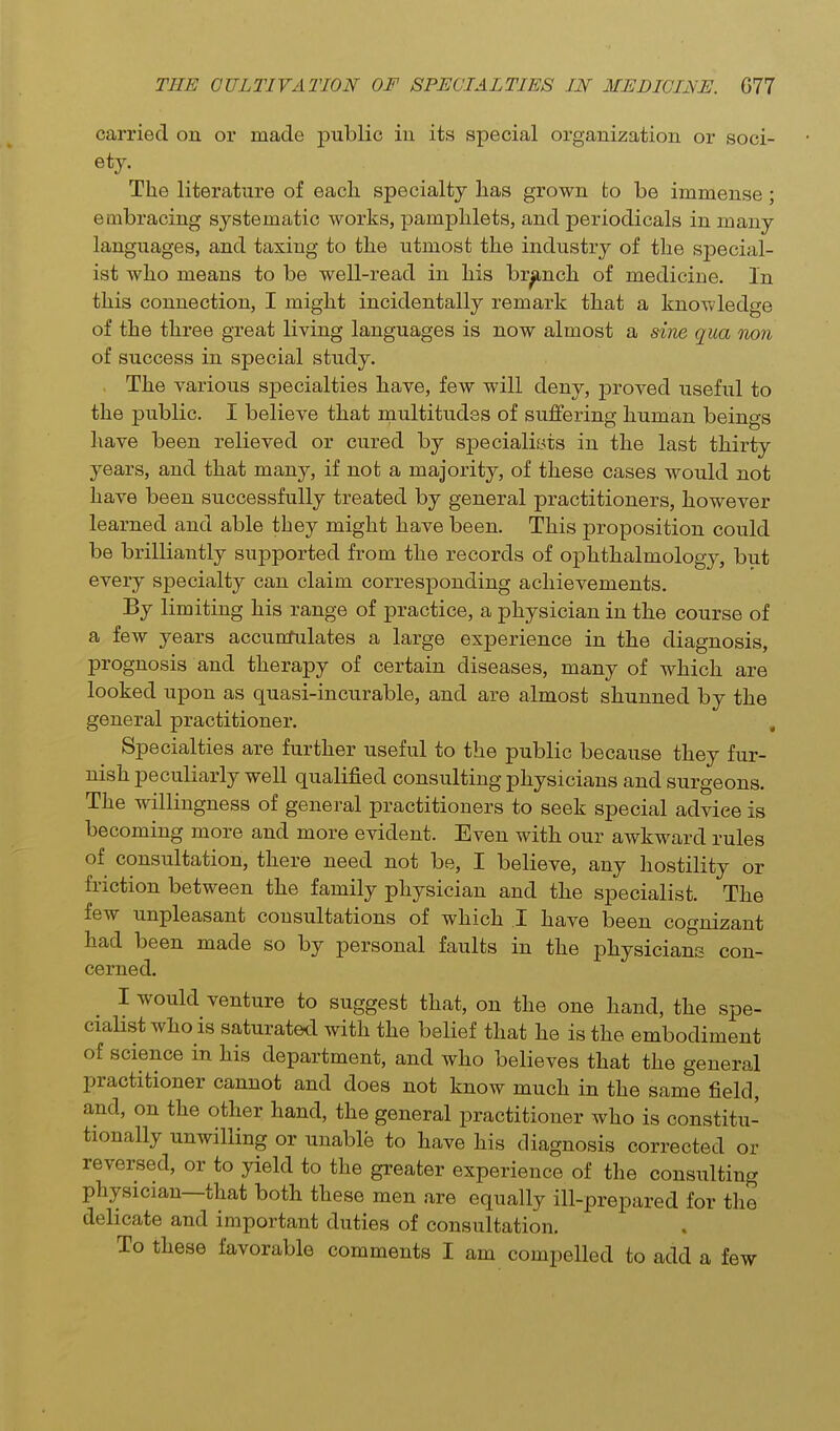 carried on or made public in its special organization or soci- ety. The literature of eacli specialty has grown to be immense; embracing systematic works, pamphlets, and periodicals in many languages, and taxing to the utmost the industry of the special- ist who means to be well-read in his branch of medicine. In this connection, I might incidentally remark that a knowledge of the three great living languages is now almost a sine qua non of success in special study. The various specialties have, few will deny, proved useful to the public. I believe that multitudes of suffering human beings have been relieved or cured by specialists in the last thirty years, and that many, if not a majority, of these cases would not have been successfully treated by general practitioners, however learned and able they might have been. This proposition could be brilliantly supported from the records of ophthalmology, but every specialty can claim corresponding achievements. By limiting his range of practice, a physician in the course of a few years accunfidates a large experience in the diagnosis, prognosis and therapy of certain diseases, many of which are looked upon as quasi-incurable, and are almost shunned by the general practitioner. , Specialties are further useful to the public because they fur- nish peculiarly well qualified consulting physicians and surgeons. The willingness of general practitioners to seek special advice is becoming more and more evident. Even with our awkward rules of consultation, there need not be, I believe, any hostility or friction between the family physician and the specialist. The few unpleasant consultations of which .1 have been cognizant had been made so by personal faults in the physicians con- cerned. I would venture to suggest that, on the one hand, the spe- cialist who is saturated with the belief that he is the embodiment of science in his department, and who believes that the general practitioner cannot and does not know much in the same field, and, on the other hand, the general practitioner who is constitu- tionally unwilling or unable to have his diagnosis corrected or reversed, or to yield to the greater experience of the consulting physician—that both these men are equally ill-prepared for the delicate and important duties of consultation.