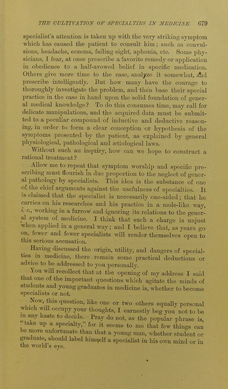 specialist's attention is taken up with the very striking symptom which has caused the patient to consult him; such as convul- sions, headache, eczema, failing sight, aphonia, etc. Some phy- sicians, I fear, at once prescribe a favorite remedy or application in obedience to a half-avowed belief in specific medication. Others give more time to the case, analyze it somewhat, alid prescribe intelligently. But how many have the courage to thoroughly investigate the problem, and then base their special practice in the case in hand upon the solid foundation of gener- al medical knowledge ? To do this consumes time, may call for delicate manipulations, and the acquired data must be submit- ted to a peculiar compound of inductive and deductive reason- ing, in order to form a clear conception or hypothesis of the symptoms presented by the patient, as explained by general physiological, pathological and setiological laws. Without such an inquiry, how can we hope to construct a rational treatment ? Allow me to repeat^that symptom worship and specific pre- scribing must flourish m due proportion to the neglect of gener- al pathology by specialists. This idea is the substance of one of. the chief arguments against the usefulness of specialties. It IS claimed that the specialist is necessarily one-sided; that he carries on his researches and his practice in a mole-like way, ^. e., working in a furrow and ignoring its relations to the gener- al system of medicine. I think that such a charge is unjust when applied in a general way; and I believe that, as years go on, fewer and fewer specialists will render themselves open to this serious accusation. Having discussed the origin, utility, and dangers of special- ties in medicine, there remain some practical deductions or advice to be addressed to you personally. You will recollect that at the opening of my address I said that one of the important questions which agitate the minds of students and young graduates in medicine is, whether to become specialists or not. Now, this question, like one or two others equally personal which will occupy your thoughts, I earnestly beg you not to be m any haste to decide. Pray do not, as the popular phrase is, take up a specialty, for it seems to me that few things can be more unfortunate than that a young man, whether student or ^aduate should label himself a specialist in his own mind or in the world s eye.