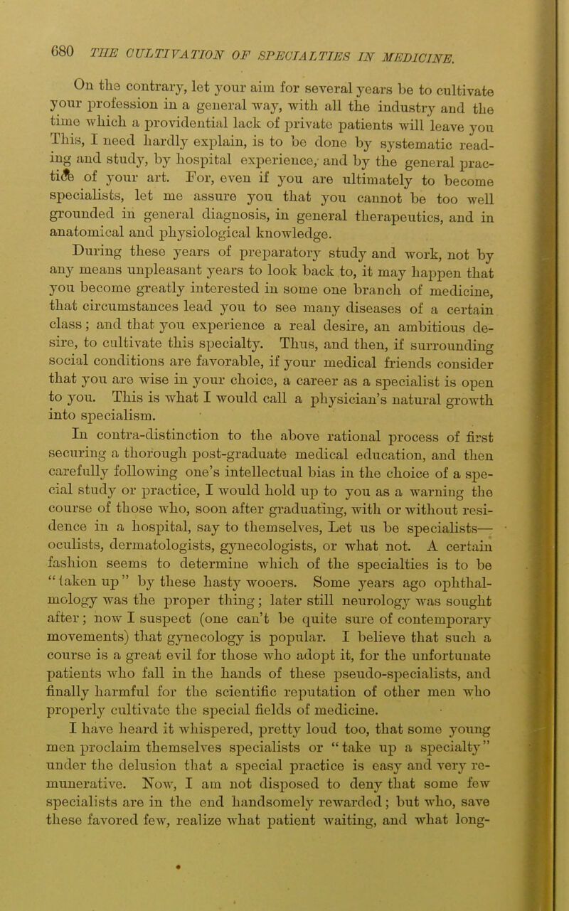 On tlie contrary, let your aim for several years be to cultivate your profession in a general way, with all the industry and the time which a providential lack of private patients will leave you This, I need hardly explain, is to be done by systematic read- ing and study, by hospital experience,- and by the general prac- ti(3fe of your art. For, even if you are ultimately to become specialists, let me assure you that you cannot be too well grounded in general diagnosis, in general therapeutics, and in anatomical and physiological knowledge. During these years of preparatory study and work, not by any means unpleasant years to look back to, it may happen that you become greatly interested in some one branch of medicine, that circumstances lead you to see many diseases of a certain class; and that you experience a real desire, an ambitious de- sire, to cultivate this specialty. Thus, and then, if surrounding social conditions are favorable, if your medical friends consider that you are wise in your choice, a career as a specialist is open to you. This is what I would call a physician's natural growth into sj)ecialism. In contra-distinction to the above rational process of first securing a thorough post-graduate medical education, and then carefully following one's intellectual bias in the choice of a spe- cial study or practice, I would hold up to you as a warning the course of those who, soon after graduating, with or without resi- dence in a hospital, say to themselves. Let us be specialists— oculists, dermatologists, gynecologists, or what not. A certain fashion seems to determine which of the specialties is to be taken up by these hasty wooers. Some years ago ophthal- mology was the proper thing; later still neurology was sought after; now I suspect (one can't be quite sure of contemporary movements) that gynecology is popular. I believe that such a course is a great evil for those who adoj)t it, for the unfortunate patients who fall in the hands of these pseudo-specialists, and finally harmful for the scientific rej)utation of other men who properly cultivate the special fields of medicine. I have heard it whispered, pretty loud too, that some young men proclaim themselves specialists or take up a specialty under the delusion that a special practice is easy and very re- munerative. Now, I am not disposed to deny that some few specialists are in the end handsomely rewarded; but who, save these favored few, realize what patient waiting, and what long-