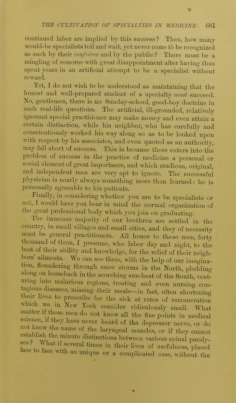 TEE CULTIVATION OF SPECIALTIES IN MEDICINE. 681 continued labor are implied by this success ? Then, how many would-be specialists toil and wait, yet never come to be recognized as such by their confreres and by the public ? There must be a mingling of remorse with great disappointment after having thus spent years in an artificial attempt to be a specialist without reward. Yet, I do not wish to be understood as maintaining that the honest and well-prepared student of a specialty must succeed. No, gentlemen, there is no Sunday-school, good-boy doctrine in such real-life questions. The artificial, ill-grounded, relatively ignorant special practitioner may make money and even attain a certain distinction, while his neighbor, who has carefully and conscientiously worked his way along so as to be looked upon with respect by his associates, and even quoted as an authority, may fall short of success. This is because there enters into the problem of success in the practice of medicine a personal or social element of great importance, and which studious, original, and independent men are very apt to ignore. The successful physician is nearly always something more than learned: he is personally agreeable to his patients. Finally, in considering whether you are to be specialists or not, I would have you bear in mind the normal organization of the great professional body which you join on graduating. The immense majority of owv brethren are settled in the country, in small villages and small cities, and they of necessity must be general practitioners. All honor to these men, forty thousand of them, I presume, who labor day and night, to the best of their ability and knowledge, for the relief of their neioh- bors aihnents. We can see them, with the help of our imagina- tion, floundering through snow storms in the North, plodding along on horseback in the scorching sun-heat of the South, vent- uring into malarious regions, treating and even nursing con- tagious diseases, missing their meals-in fact, often shortening their hves to prescribe for the sick at rates of remuneration which we m New York consider ridiculously small. What matter if these men do not know all the fine points in medical science, if they have never heard of the depressor nerve, or do not know the name of the laryngeal muscles, or if they cannot establish the minute distinctions between various spinal paraly- tlL y^^^ ^^/^^^eral times in their lives of usefulness, placed face to face with an unique or a complicated case, without the