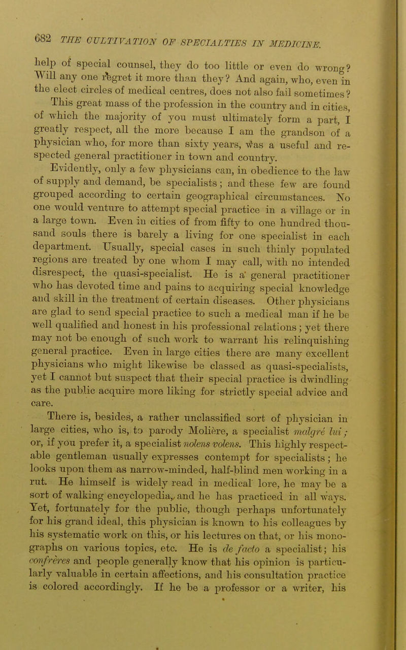 lielp of special counsel, they do too little or even do wrong? Will any one i^fegret it more than they? And again, who, even in the elect circles of medical centres, does not also fail sometimes? This great mass of the profession in the country and in cities, of which the majority of you must ultimately form a part, I greatly respect, all the more because I am the grandson of a physician who, for more than sixty years, v^as a useful and re- spected general practitioner in town and country. Evidently, only a few physicians can, in obedience to the law of supply and demand, be specialists; and these few are found grouped according to certain geographical circumstances. No one would venture to attempt special practice in a village or in a large town. Even in cities of from fifty to one hundred thou- sand souls there is barely a living for one specialist in each department. Usually, special cases in such thinly populated regions are treated by one whom I may call, with no intended disrespect, the quasi-specialist. He is a' general practitioner who has devoted time and pains to acquiring special knowledge and skill in the treatment of certain diseases. Other physicians are glad to send special practice to such a medical man if he be well qualified and honest in his professional relations ; yet there may not be enough of such work to warrant his relinquishing general practice. Even in large cities there are many excellent physicians who might likewise be classed as quasi-specialists, yet I cannot but suspect that their special practice is dwindling as the public acquire more liking for strictly special advice and care. There is, besides, a rather unclassified sort of physician in large cities, who is, to parody Moliere, a specialist malgre lui; or, if you prefer it, a specialist nohm volens. This highly respect- able gentleman usually expresses contempt for specialists; he looks upon them as narrow-minded, half-blind men working in a rut. He himself is widely read in medical lore, he may be a sort of walking encyclopedia,, and he has practiced in all ways. Yet, fortunately for the public, though perhaps unfortunately for his grand ideal, this physician is known to his colleagues by his systematic work on this, or his lectures on that, or his mono- graphs on various topics, etc. He is de facto a specialist; his confreres and people generally know that his opinion is particu- larly valuable in certain afiections, and his consultation practice is colored accordingly. If he be a professor or a writer, his