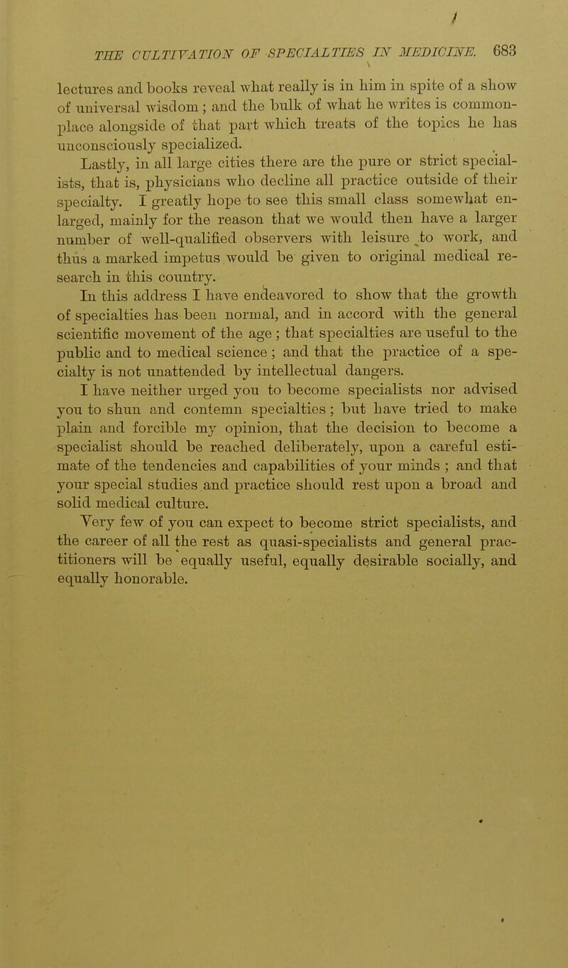 / THE CULTIVATION OF SPECIALTIES IN MEDICINE. 683 lectures and books reveal what really is in him in spite of a show of universal wisdom; and the bulk of what he writes is common- place alongside of that part which treats of the toxoics he has unconsciously specialized. Lastly, in all large cities there are the pure or strict special- ists, that is, physicians who decline all practice outside of their specialty. I greatly hope to see this small class somewhat en- larged, mainly for the reason that we would then have a larger number of well-qualified observers with leisure .to work, and thus a marked impetus would be given to original medical re- search in this country. In this address I have endeavored to show that the growth of specialties has been normal, and in accord with the general scientific movement of the age ; that specialties are useful to the public and to medical science; and that the practice of a spe- cialty is not unattended by intellectual dangers. I have neither urged you to become specialists nor advised you to shun and contemn specialties; but have tried to make plain and forcible my opinion, that the decision to become a specialist should be reached deliberately, upon a careful esti- mate of the tendencies and capabilities of your minds ; and that your special studies and practice should rest upon a broad and solid medical culture. Very few of you can expect to become strict specialists, and the career of all the rest as quasi-specialists and general prac- titioners will be equally useful, equally desirable socially, and equally honorable.