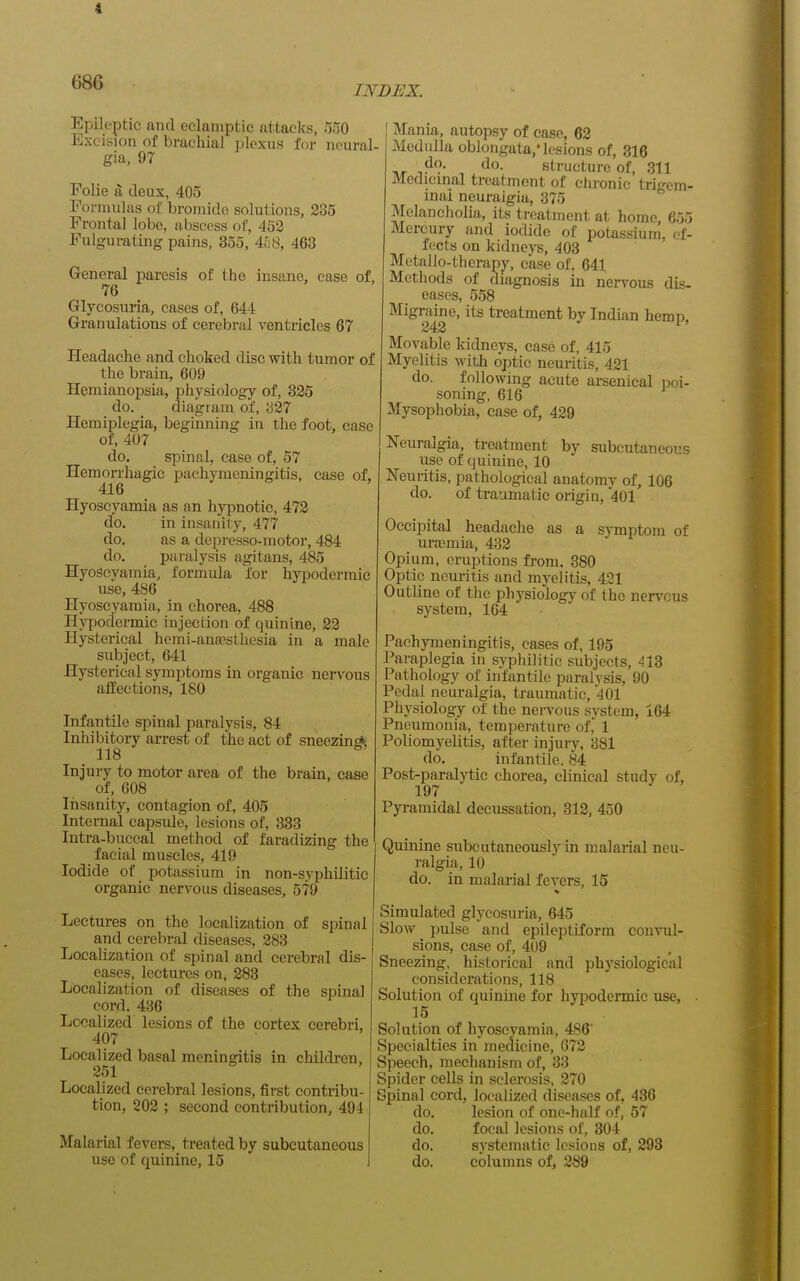 INDEX. Epileptic and eclamptic attacks, 550 Excision of brachial ])lcxu,s for neural- gia, 97 Folie a deux, 405 Formulas of bromide solutions, 235 Frontal lobe, abscess of, 453 Fulgurating pains, 355, 458, 463 General paresis of the insane, case of, 76 Glycosuria, cases of, 644 Granulations of cerebral ventricles 67 Headache and choked disc with tumor of the brain, 609 Hemianopsia, physiology of, 325 do. diagram of, '621 Hemiplegia, beginning in the foot, ease of, 407 do. spinal, case of, 57 Hemorrhagic pachymeningitis, case of, 416 Hyoseyamia as an hypnotic, 472 do. in insanity, 477 do. as a depresso-motor, 484 do. paralysis agitans, 485 Hyoseyamia, formula for hypodermic use, 486 Hyoseyamia, in chorea, 488 Hypodermic injection of quinine, 23 Hysterical hemi-anajsthesia in a male subject, 641 Hysterical symptoms in organic nervous affections, 180 Infantile spinal paralysis, 84 Inhibitory arrest of the act of sneezing, Injury to motor area of the brain, case of, 608 Insanity, contagion of, 405 Internal capsvde, lesions of, 333 Intra-buccal method of faradizing the facial muscles, 419 Iodide of potassium in non-syphilitic organic nervous diseases, 579 Lectures on the localization of spinal and cerebral diseases, 283 Localization of spinal and cerebral dis- eases, lectures on, 283 Localization of diseases of the spinal cord. 436 Localized lesions of the cortex cerebri, 407 Localized basal meningitis in children, 251 Localized cerebral lesions, first contribu- tion, 203 ; second contribution, 494 Malarial fevers, treated by subcutaneous use of quinine, 15 f Mania, autopsy of ease, 62 Medulla oblongata,'lesions of, 316 do. do. structure of, 311 Medicmal treatment of chronic trigem- inal neuralgia, 375 Melancholia, its treatment at home, 655 Mercury and iodide of potassium, ef- fects on kidneys, 403 Metallo-therapy, case of, 641 Methods of diagnosis in nervous dis- eases, 558 Migraine, its treatment by Indian hemp 242 Movable kidneys, ease of, 415 Myelitis with optic neuritis, 421 do. following acute arsenical poi- soning, 616 Mysophobia, ease of, 429 Neuralgia, treatment by subcutaneous use of quinine, 10 Neuritis, pathological anatomy of, 106 do. of traumatic origin, 401 Occipital headache as a svmptom of uraamia, 432 Opium, eraptions from. 380 Optic neuritis and myelitis, 421 Outline of the physiology of the nervous system, 164 Pachymeningitis, cases of, 195 Paraplegia in syphilitic subjects, 413 Pathology of infantile paralysis, 90 Pedal neuralgia, traumatic, -JOl Physiology of the nervous system, 164 Pneumonia, temperature of, 1 Poliomyelitis, after injury, 381 do. infantile. 84 Post-paralytic chorea, clinical study of, 197 Pyramidal decussation, 312, 450 Quinine subcutaneouslyin malarial neu- ralgia, 10 do. in malarial fevers, 15 Simulated glycosuria, 645 Slow pulse and epileptiform convul- sions, case of, 4U9 Sneezing, historical and physiological considerations, 118 Solution of quinine for hypodermic use, • 15 Solution of hyoseyamia, 486 Specialties in medicine, 673 Speech, mechanism of, 33 Spider cells in sclerosis, 270 Spinal cord, localized diseases of, 436 do. lesion of one-half of, 57 do. focal lesions of, 804 do. systematic lesions of, 293 do. columns of, 289