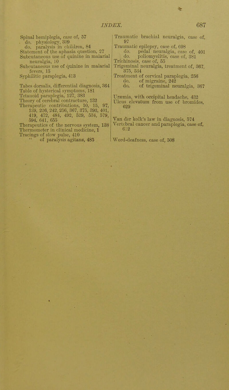 Spinal hemiplegia, case of, 57 . do. physiology, 309 do. paralysis in children, 84 Statement of the aphasia question, 27 Subcutaneous use of quinine in malarial neuralgia, 10 Subcutaneous use of quinine in malarial fcvei-s, 15 Syphilitic paraplegia, 413 Tabes dorsalis, differential diagnosis, 364 Table of hysterical symptoms, 181 Tetanoid paraplegia, 127, 383 Theory of cerebral contracture, 132 Therapeutic contributions, 10, 15, 97, 189, 226, 242, 256, 367, 375. 393, 401, 419, 472, 484, 492, 529, 534, 579, 594, 641, 655 Therapeutics of the nervous system, 138 Thermometer in clinical medicine, 1 Tracings of slow pulse, 410 '' of paralysis agitans, 485 Traumatic brachial neuralgia, case of, 97 Traumatic epilepsy, case of, COB do. pedal neuralgia, case of, 401 do. poliomyelitis, case of, 381 Trichinosis, case of, 55 Trigeminal neuralgia, treatment of, 367, 375, 534 Treatment of cervical paraplegia, 256 do. of migraine, 243 do. of trigeminal neuralgia, 367 trraemia, with occipital headache, 432 Ulcus elcvatum from use of bromides, 639 Van der Itolk's law in diagnosis, 574 Vertebral cancer and paraplegia, case of, 633 Word-deafness, case of, 508